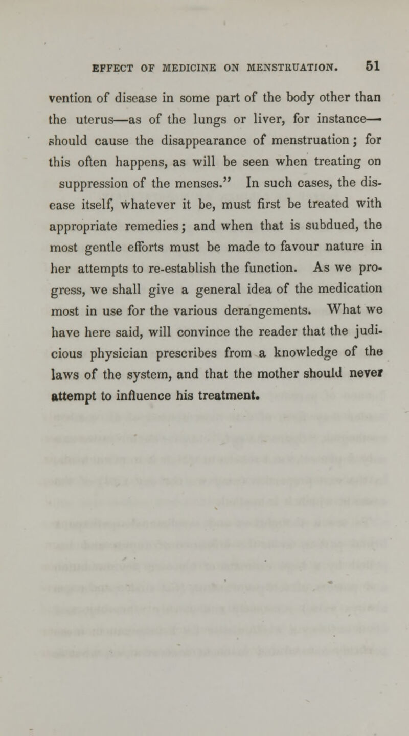 vention of disease in some part of the body other than the uterus—as of the lungs or liver, for instance- should cause the disappearance of menstruation; for this often happens, as will be seen when treating on suppression of the menses. In such cases, the dis- ease itself, Whatever it be, must first be treated with appropriate remedies; and when that is subdued, the most gentle efforts must be made to favour nature in her attempts to re-establish the function. As we pro- gress, we shall give a general idea of the medication most in use for the various derangements. What we have here said, will convince the reader that the judi- cious physician prescribes from a knowledge of the laws of the system, and that the mother should never attempt to influence his treatment.