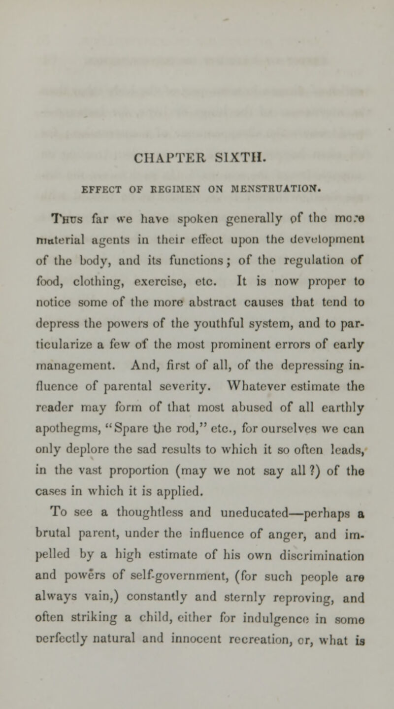 CHAPTER SIXTH. EFFECT OF REGIMEN ON MENSTRUATION. Thus far we have spoken generally of the mo:e materiel agents in their effect upon the development of the body, and its functions; of tho regulation of food, clothing, exercise, etc. It is now proper to notice some of the more abstract causes that tend to depress the powers of the youthful system, and to par- ticularize a few of the most prominent errors of early management. And, first of all, of the depressing in- fluence of parental severity. Whatever estimate the reader may form of that most abused of all earthly apothegms, Spare the rod, etc., for ourselves we can only deplore the sad results to which it so often leads, in the vast proportion (may we not say all ?) of the cases in which it is applied. To see a thoughtless and uneducated—perhaps a brutal parent, under the influence of anger, and im- pelled by a high estimate of his own discrimination and powers of self-government, (for such people are always vain,) constantly and sternly reproving, and often striking a child, either for indulgence in some Dcrfcctly natural and innocent recreation, cr, what is