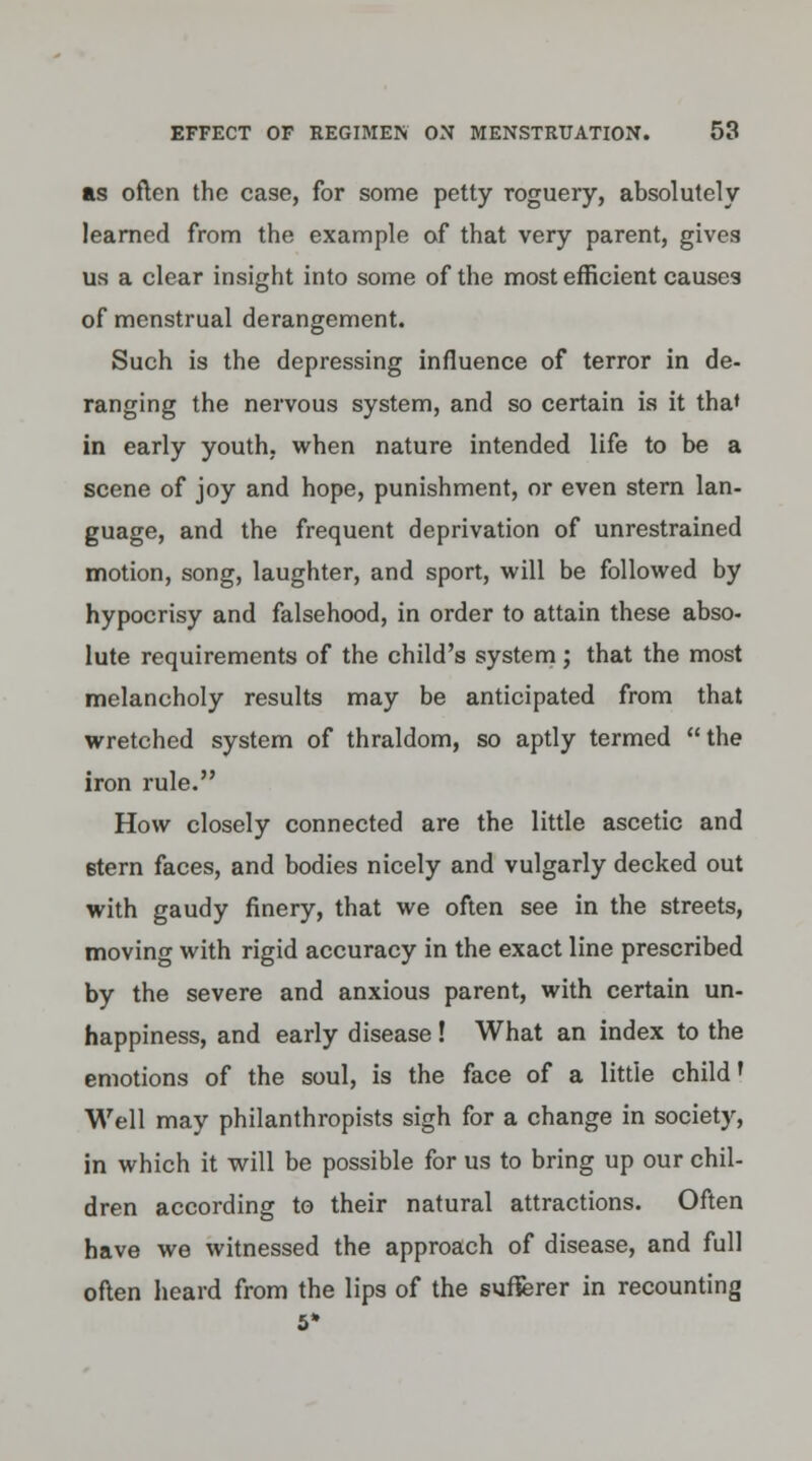 as often the case, for some petty roguery, absolutely learned from the example of that very parent, gives us a clear insight into some of the most efficient causes of menstrual derangement. Such is the depressing influence of terror in de- ranging the nervous system, and so certain is it tha* in early youth, when nature intended life to be a scene of joy and hope, punishment, or even stern lan- guage, and the frequent deprivation of unrestrained motion, song, laughter, and sport, will be followed by hypocrisy and falsehood, in order to attain these abso- lute requirements of the child's system; that the most melancholy results may be anticipated from that wretched system of thraldom, so aptly termed the iron rule. How closely connected are the little ascetic and 6tern faces, and bodies nicely and vulgarly decked out with gaudy finery, that we often see in the streets, moving with rigid accuracy in the exact line prescribed by the severe and anxious parent, with certain un- happiness, and early disease! What an index to the emotions of the soul, is the face of a little child' Well may philanthropists sigh for a change in society, in which it will be possible for us to bring up our chil- dren according to their natural attractions. Often have we witnessed the approach of disease, and full often heard from the lips of the sufferer in recounting 5*