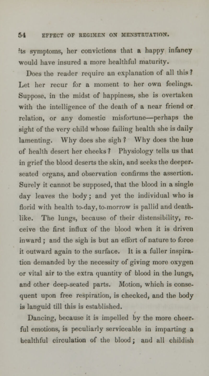 ?ts symptoms, her convictions that a happy infancy would have insured a more healthful maturity. Does the reader require an explanation of all this! Let her recur for a moment to her own feelings. Suppose, in the midst of happiness, she is overtaken with the intelligence of the death of a near friend or relation, or any domestic misfortune—perhaps the sight of the very child whose failing health she is daily lamenting. Why does she sigh ? Why does the hue of health desert her checks? Physiology tells us that in grief the blood deserts the skin, and seeks the deeper- seated organs, and observation confirms the assertion. Surely it cannot be supposed, that the blood in a single day leaves the body ; and yet the individual who is florid with health to-day, to-morrow is pallid and death- like. The lungs, because of their distensibility, re- ceive the first influx of the blood when it is driven inward ; and the sigh is but an effort of nature to force it outward again to the surface. It is a fuller inspira- tion demanded by the necessity of giving more oxygen or vital air to the extra quantity of blood in the lungs, and other deep-seated parts. Motion, which is conse- quent upon free respiration, is checked, and the body is languid till this is established. Dancing, because it is impelled by the more cheer- ful emotions, is peculiarly serviceable in imparting a healthful circulation of the blood; and all childish