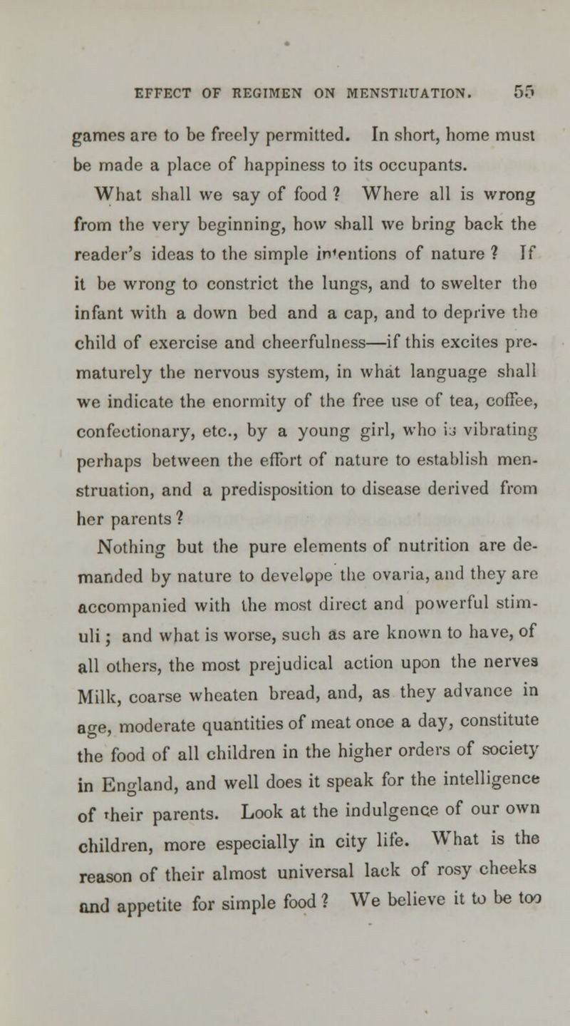 games are to be freely permitted. In short, home must be made a place of happiness to its occupants. What shall we say of food ? Where all is wrong from the very beginning, how shall we bring back the reader's ideas to the simple indentions of nature ? If it be wrong to constrict the lungs, and to swelter tho infant with a down bed and a cap, and to deprive the child of exercise and cheerfulness—if this excites pre- maturely the nervous system, in what language shall we indicate the enormity of the free use of tea, coffee, confectionary, etc., by a young girl, who ij vibrating perhaps between the eflbrt of nature to establish men- struation, and a predisposition to disease derived from her parents ? Nothing but the pure elements of nutrition are de- manded by nature to develgpe the ovaria, and they are accompanied with the most direct and powerful stim- uli ; and what is worse, such as are known to have, of all others, the most prejudical action upon the nerves Milk, coarse wheaten bread, and, as they advance in age, moderate quantities of meat once a day, constitute the food of all children in the higher orders of society in England, and well does it speak for the intelligence of 'heir parents. Look at the indulgence of our own children, more especially in city life. What is the reason of their almost universal lack of rosy cheeks and appetite for simple food ? We believe it to be too