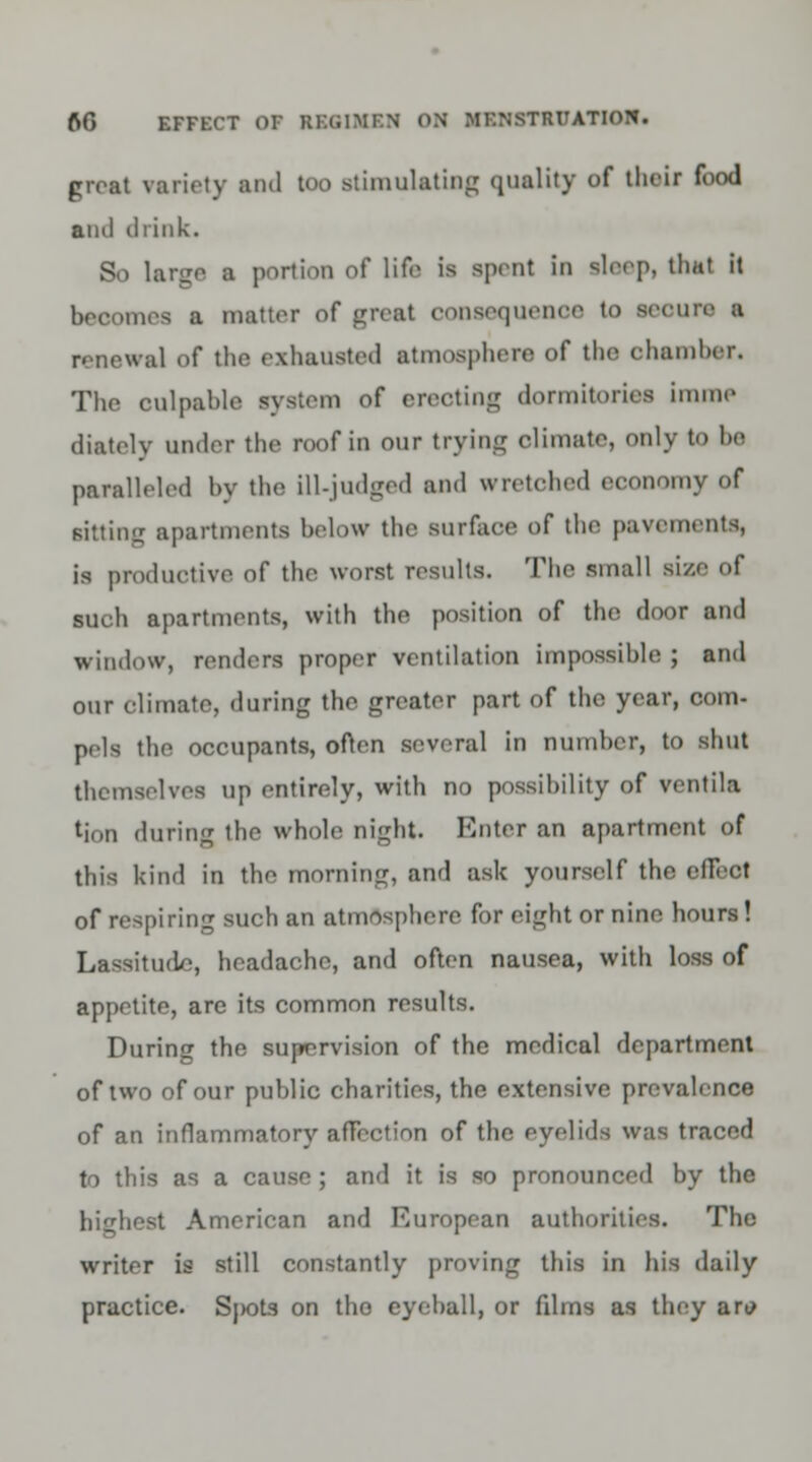 great variety and too stimulating quality of their food and drink. So lanjc a portion of life is spent in sleep, that it becomes a matter of great oonsequenoe to scenic ■ renewal of the exhausted atmosphere of the chamber. The culpable system of erecting dormitories imme diatelv under the roof in our trying climate, only to be paralleled by the ill-judged and wretched economy of sitting apartments below the surface of the pavements, is productive of the worst results. The small si/.e of such apartments, with the position of the door and window, renders proper ventilation impossible ; and our climate, during the greater part of the year, com- pels the occupants, often several in number, to shut themselves up entirely, with no possibility of ventila tjon during the whole night. Enter an apartment of this kind in the morning, and ask yourself the efieot of respiring such an atmosphere for eight or nine hours! Lassitude, headache, and often nausea, with loss of appetite, are its common results. During the supervision of the medical department of two of our public charities, the extensive prevalence of an inflammatory aflcction of the eyelids was traced to this as a cause; and it is so pronounced by the highest American and European authorities. The writer is still constantly proving this in his daily practice. Sj>ots on tho eyeball, or fdms as they aro