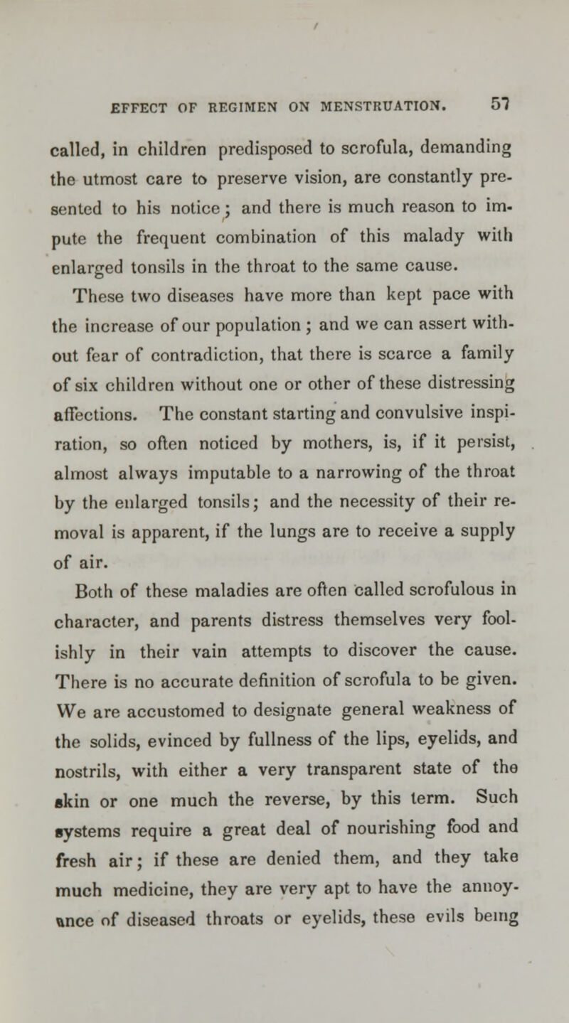 called, in children predisposed to scrofula, demanding the utmost care to preserve vision, are constantly pre- sented to his notice; and there is much reason to im- pute the frequent combination of this malady with enlarged tonsils in the throat to the same cause. These two diseases have more than kept pace with the increase of our population ; and we can assert with- out fear of contradiction, that there is scarce a family of six children without one or other of these distressing affections. The constant starting and convulsive inspi- ration, so often noticed by mothers, is, if it persist, almost always imputable to a narrowing of the throat by the enlarged tonsils; and the necessity of their re- moval is apparent, if the lungs are to receive a supply of air. Both of these maladies are often Called scrofulous in character, and parents distress themselves very fool- ishly in their vain attempts to discover the cause. There is no accurate definition of scrofula to be given. We are accustomed to designate general weakness of the solids, evinced by fullness of the lips, eyelids, and nostrils, with either a very transparent state of the skin or one much the reverse, by this term. Such systems require a great deal of nourishing food and fresh air; if these are denied them, and they take much medicine, they are very apt to have the annoy- ance of diseased throats or eyelids, these evils being