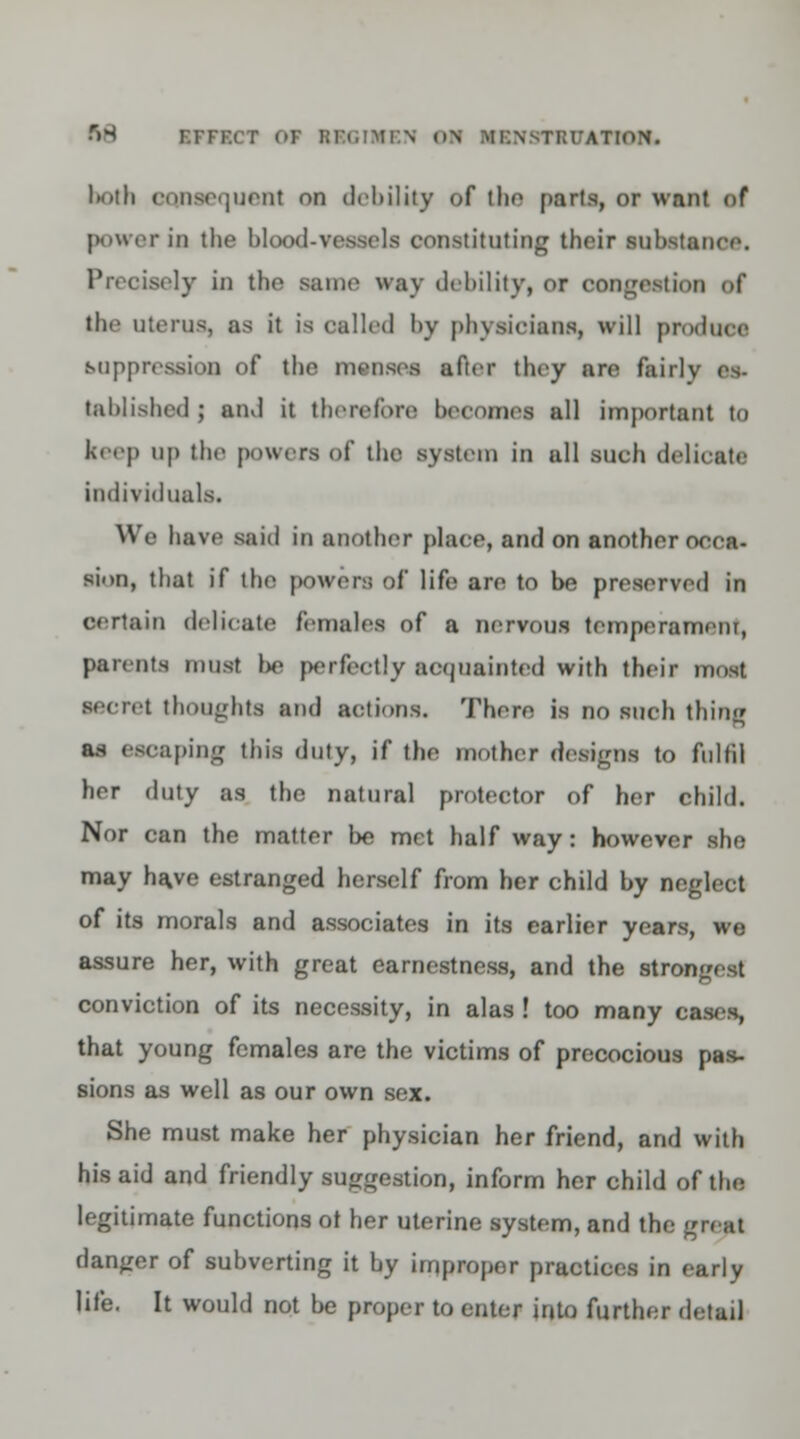 both consequent on debility of the parts, or want of power in the blood-vessels constituting their substance. Precisely in the same way debility, or oongestioi of the uterus, as it is called by physicians, will produce suppression of the menses after they are fairly es- tablished ; and it therefore becomes all important to keep up the powers of the system in all such delicate individuals. We have said in another place, and on another 000f> sion, that if the powers of life are to be preserved in certain delicate females of a nervous temperamem, parents must be perfectly acquainted with their most secret thoughts and actions. There is no such thing as escaping this duty, if the mother designs to fulfil her duty as the natural protector of her child. Nor can the matter be met half way: however she may have estranged herself from her child by neglect of its morals and associates in its earlier years, we assure her, with great earnestness, and the strongest conviction of its necessity, in alas ! too many cases, that young females are the victims of precocious pas- sions as well as our own sex. She must make her physician her friend, and with his aid and friendly suggestion, inform her child of the legitimate functions ot her uterine system, and the great danger of subverting it by impropor practices in early life. It would not be proper to enter into further detail