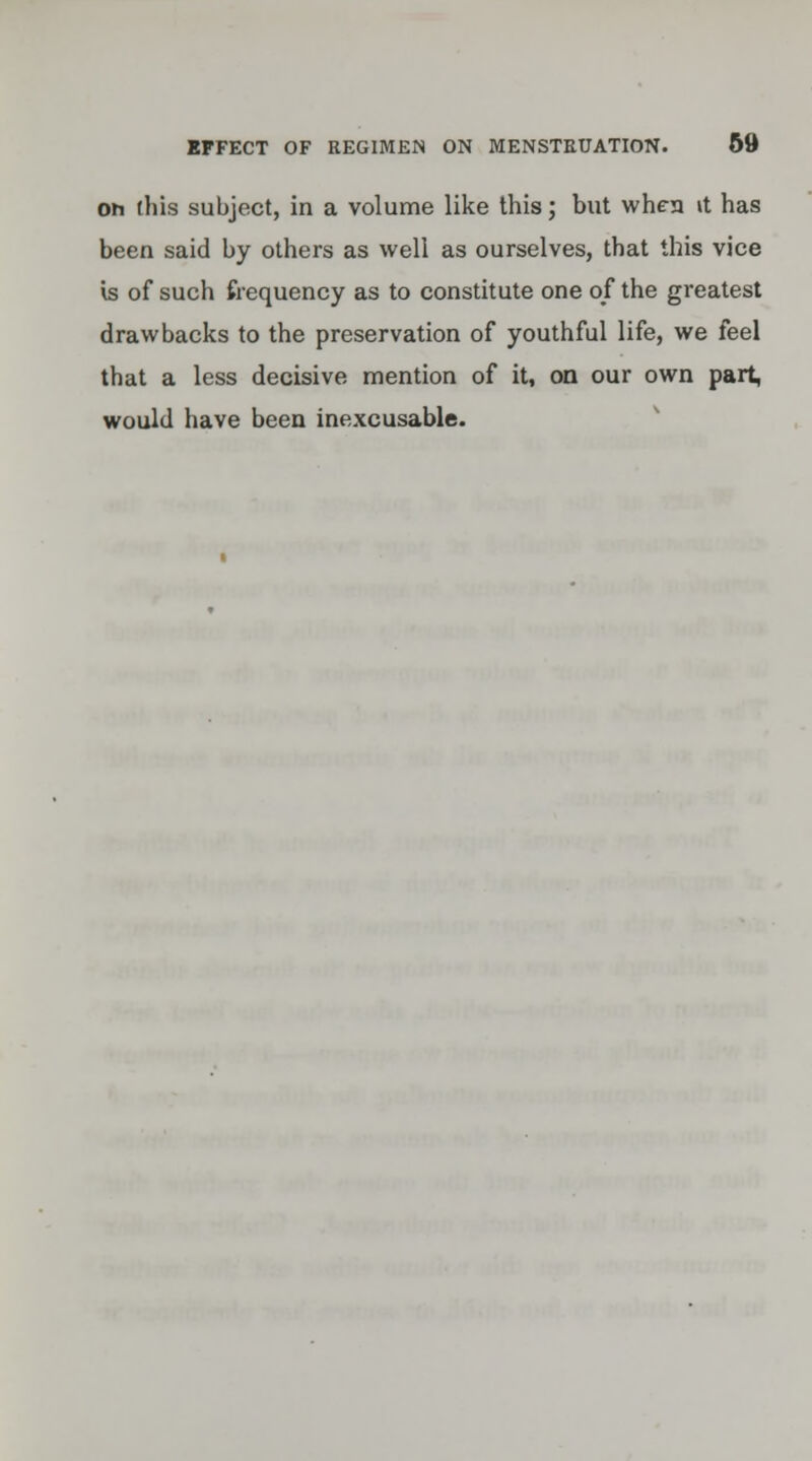 Oh this subject, in a volume like this; but when it has been said by others as well as ourselves, that this vice is of such frequency as to constitute one of the greatest drawbacks to the preservation of youthful life, we feel that a less decisive mention of it, on our own part, would have been inexcusable.
