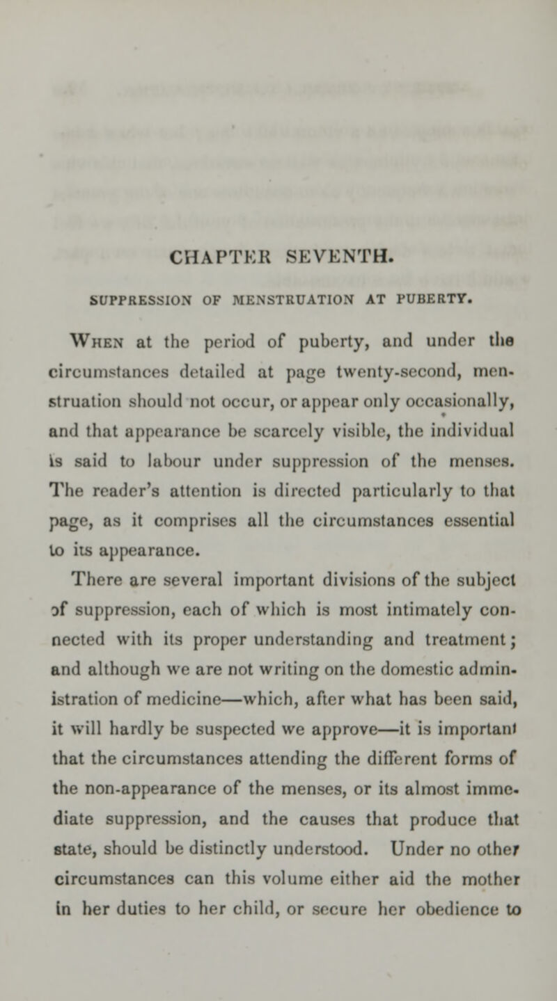 CHAPTER SEVENTH. SUPPRESSION OF MENSTRUATION AT PUBERTY. When at the period of puberty, and under the circumstances detailed at page twenty-second, men- struation should not occur, or appear only occasionally, and that appearance be scarcely visible, the individual is said to labour under suppression of the menses. The reader's attention is directed particularly to that page, as it comprises all the circumstances essential to its appearance. There are several important divisions of the subject of suppression, each of which is most intimately con- nected with its proper understanding and treatment; and although we are not writing on the domestic admin- istration of medicine—which, after what has been said, it will hardly be suspected we approve—it is important that the circumstances attending the different forms of the non-appearance of the menses, or its almost immc- diate suppression, and the causes that produce that state, should be distinctly understood. Under no other circumstances can this volume either aid the mother in her duties to her child, or secure her obedience to