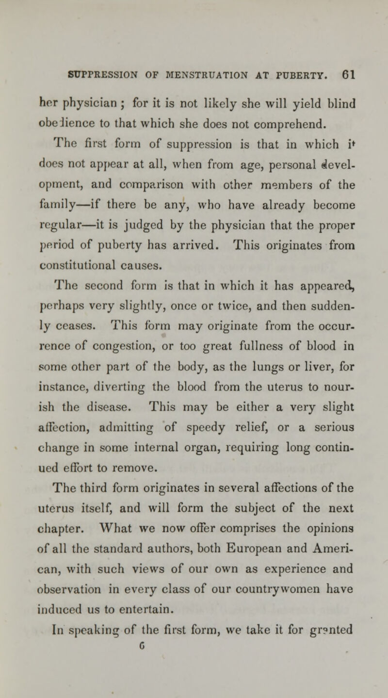 her physician ; for it is not likely she will yield blind obeJience to that which she does not comprehend. The first form of suppression is that in which i* does not appear at all, when from age, personal devel- opment, and comparison with other members of the family—if there be any, who have already become regular—it is judged by the physician that the proper period of puberty has arrived. This originates from constitutional causes. The second form is that in which it has appeared, perhaps very slightly, once or twice, and then sudden- ly ceases. This form may originate from the occur- rence of congestion, or too great fullness of blood in some other part of the body, as the lungs or liver, for instance, diverting the blood from the uterus to nour- ish the disease. This may be either a very slight affection, admitting of speedy relief, or a serious change in some internal organ, requiring long contin- ued effort to remove. The third form originates in several affections of the uterus itself, and will form the subject of the next chapter. What we now offer comprises the opinions of all the standard authors, both European and Ameri- can, with such views of our own as experience and observation in every class of our countrywomen have induced us to entertain. In speaking of the first form, we take it for gr?nted G