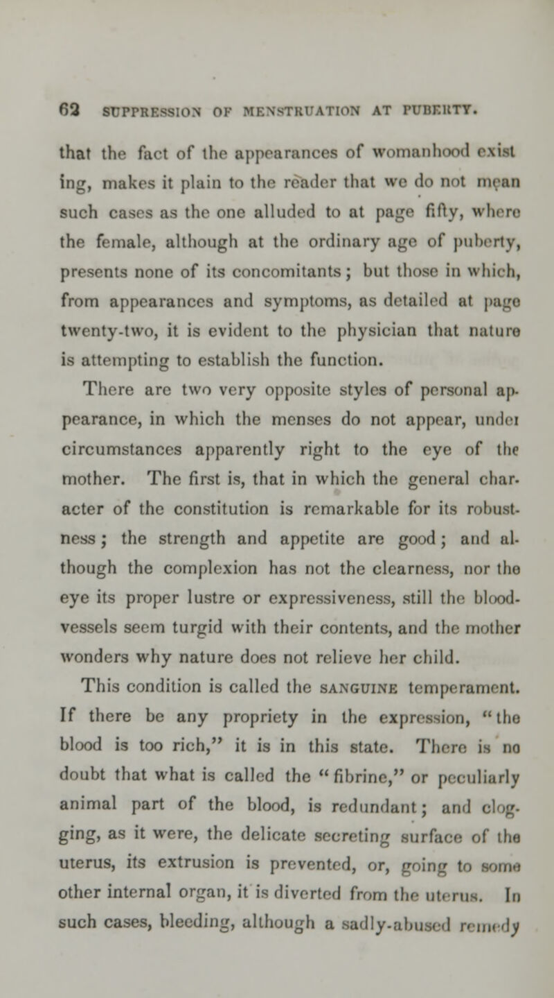 that the fact of the appearances of womanhood axial ing, makes it plain to the reader that we do not mean such cases as the one alluded to at page fifty, where the female, although at the ordinary age of puberty, presents none of its concomitants; hut those in which, from appearances and symptoms, as detailed at page twenty-two, it is evident to the physician that nature is attempting to establish the function. There are two very opposite styles of personal ap- pearance, in which the menses do not appear, undei circumstances apparently right to the eye of tlie mother. The first is, that in which the general char, acter of the constitution is remarkable for its robust ness; the strength and appetite are good; and al- though the complexion has not the clearness, nor the eye its proper lustre or expressiveness, still die blood- vessels seem turgid with their contents, and the mother wonders why nature does not relieve her child. This condition is called the sanguine temperament. If there be any propriety in the expression, tho blood is too rich, it is in this state. There is no doubt that what is called the fibrine, or peculiarly animal part of the blood, is redundant; and clog. ging, as it were, the delicate secreting surface of the uterus, its extrusion is prevented, or, going to some other internal organ, it is diverted from the Uterus, In such cases, bleeding, although a sadly.abused remedf