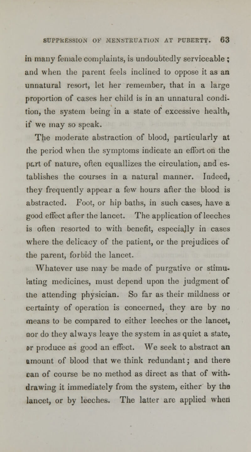 in many female complaints, is undoubtedly serviceable ; and when the parent feels inclined to oppose it as an unnatural resort, let her remember, that in a large proportion of cases her child is in an unnatural condi- tion, the system being in a state of excessive health, if we may so speak. The moderate abstraction of blood, particularly at the period when the symptoms indicate an effort on the part of nature, often equallizes the circulation, and es- tablishes the courses in a natural manner. Indeed, they frequently appear a few hours after the blood is abstracted. Foot, or hip baths, in such cases, have a good effect after the lancet. The application of leeches is often resorted to with benefit, especially in cases where the delicacy of the patient, or the prejudices of the parent, forbid the lancet. Whatever use may be made of purgative or stimu- lating medicines, must depend upon the judgment of the attending physician. So far as their mildness or certainty of operation is concerned, they are by no means to be compared to either leeches or the lancet, nor do they always leave the system in as quiet a state, or produce as good an effect. We seek to abstract an amount of blood that we think redundant; and there can of course be no method as direct as that of with- drawing it immediately from the system, either by the lancet, or by leeches. The latter are applied when
