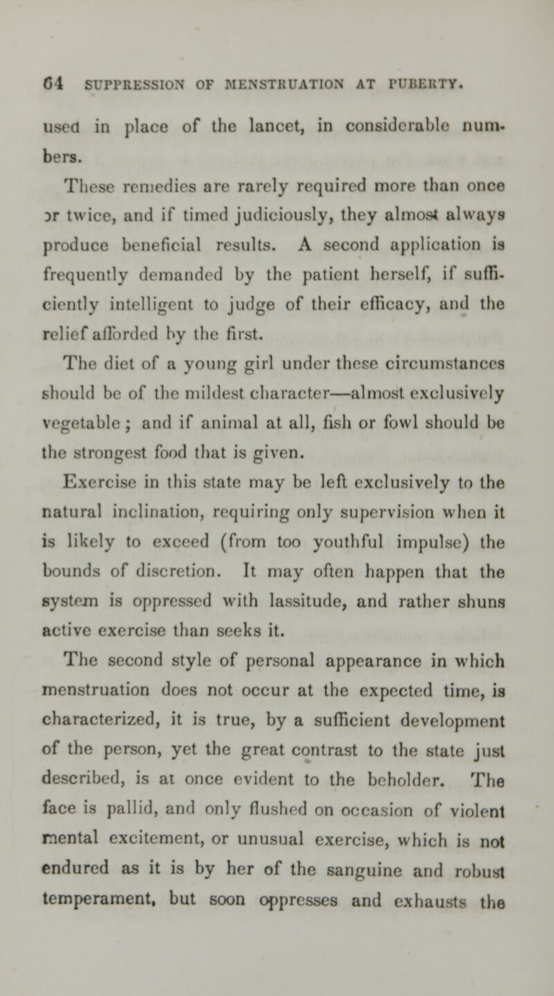 used in place of the lancet, in considerable num. bors. These remedies sre rarely required more than once Dr twice, and if timed judiciously, they almost always produce beneficial results. A second application is frequently demanded by the patient herself, if suffi- ciently intelligent to judge of their cllicacy, and the relief afforded by the first. The diet of a young gip] under there circumstances should be of the mildest character—almost exclusively vegetable ; and if animal at all, fish or fowl should be the strongest food that is given. Bxercise in this state may be left exclusively to the natural inclination, requiring only supervision when it is likely to exceed (from too youthful impulse) the bounds of discretion. It may often happen that the in is oppressed with lassitude, and rather shuns active exercise than seeks it. The second style of personal appearance in which menstruation does not occur at the expected time, is characterized, it is true, by a sufficient development of the person, yet the great contrast to the state just described, is at once evident to the beholder. The face is pallid, and only flushed on of violent mental excitement, or unusual exercise, which is not endured as it is by her of the sanguine and robust temperament, but soon oppresses and exhausts the