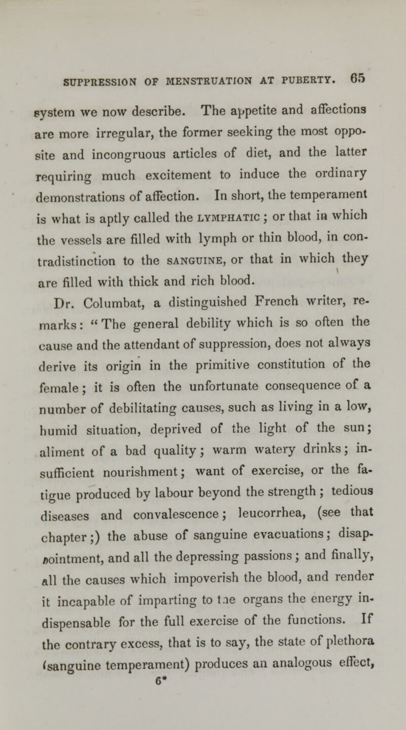system we now describe. The appetite and affections are more irregular, the former seeking the most oppo- site and incongruous articles of diet, and the latter requiring much excitement to induce the ordinary demonstrations of affection. In short, the temperament is what is aptly called the lymphatic ; or that in which the vessels are filled with lymph or thin blood, in con- tradistinction to the sanguine, or that in which they are filled with thick and rich blood. Dr. Columbat, a distinguished French writer, re- marks : The general debility which is so often the cause and the attendant of suppression, does not always derive its origin in the primitive constitution of the female; it is often the unfortunate consequence of a number of debilitating causes, such as living in a low, humid situation, deprived of the light of the sun; aliment of a bad quality; warm watery drinks; in- sufficient nourishment; want of exercise, or the fa- tigue produced by labour beyond the strength ; tedious diseases and convalescence; leucorrhea, (see that chapter;) the abuse of sanguine evacuations; disap- pointment, and all the depressing passions ; and finally, all the causes which impoverish the blood, and render it incapable of imparting to t.ie organs the energy in- dispensable for the full exercise of the functions. If the contrary excess, that is to say, the state of plethora (sanguine temperament) produces an analogous effect,