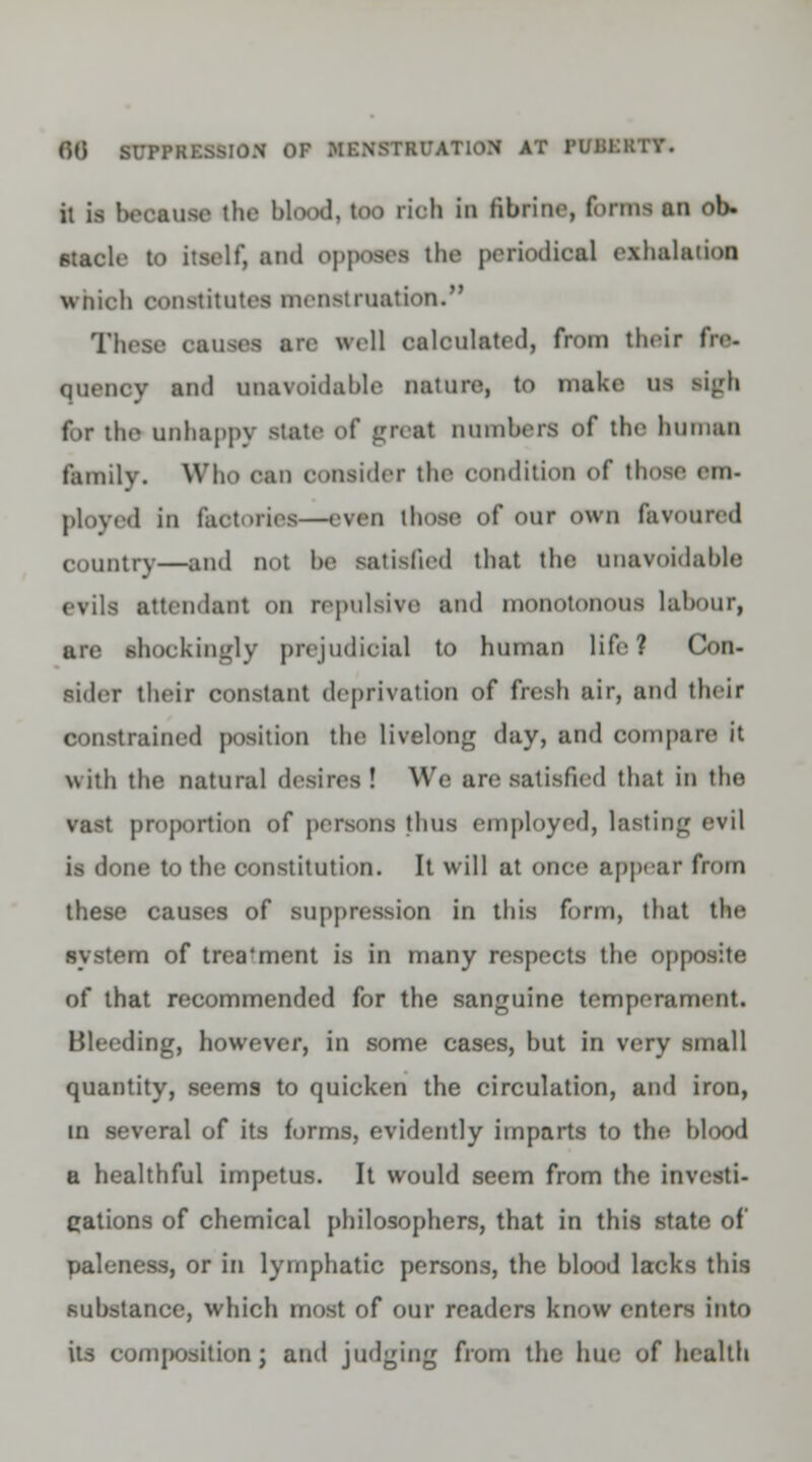 it is because the blood, too rich in fibrins, funis an ob» stack- to itself) and opposes the psriodksJ exhalation which constitutes menstruation. These causes are well calculated, from th.ir fire- quency and unavoidable nature, to make us ligh for the unhappy state <>C great numbers of the human family. Who can consider tlu- condition of those em- ployed in faotoriea—even those of <>ur own favoured country—and uot be satisfied that the unavoidable evils attendant on repulsive and monotonous labour, are shockingly prejudicial to human life? Con- sider their constant deprivation of fresh air, and their constrained position the livelong day, and compare it with the natural desires! We are satisfied that in the vast proportion of persons thus employed, lasting evil is done to the constitution. It will at once appear from these causes of suppression in this form, that the system of trea'ment is in many respects the opposite of that recommended for the sanguine temperament. Bleeding, however, in some cases, but in very small quantity, seems to quicken the circulation, and iron, in several of its forms, evidently imparts to the blood a healthful impetus. It would seem from the investi- gations of chemical philosophers, that in this state of paleness, or in lymphatic persons, the blood lacks this substance, which most of our readers know enters into its composition J and judging from the hue of health