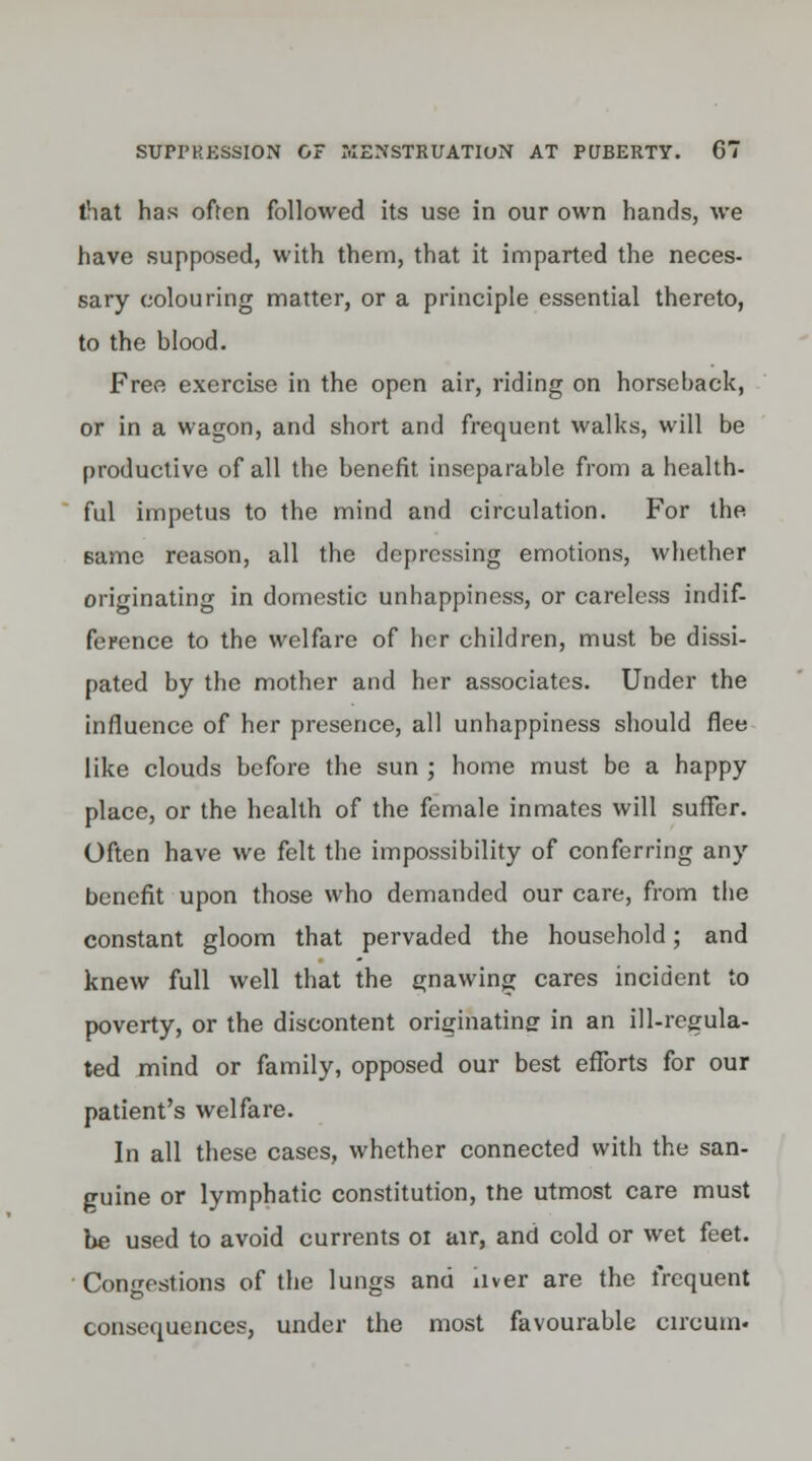 that has often followed its use in our own hands, we have supposed, with them, that it imparted the neces- sary colouring matter, or a principle essential thereto, to the blood. Free exercise in the open air, riding on horseback, or in a wagon, and short and frequent walks, will be productive of all the benefit inseparable from a health- ful impetus to the mind and circulation. For the same reason, all the depressing emotions, whether originating in domestic unhappiness, or careless indif- ference to the welfare of her children, must be dissi- pated by the mother and her associates. Under the influence of her presence, all unhappiness should flee like clouds before the sun ; home must be a happy place, or the health of the female inmates will suffer. Often have we felt the impossibility of conferring any benefit upon those who demanded our care, from the constant gloom that pervaded the household; and knew full well that the gnawing cares incident to poverty, or the discontent originatinff in an ill-regula- ted mind or family, opposed our best efforts for our patient's welfare. In all these cases, whether connected with the san- guine or lymphatic constitution, the utmost care must be used to avoid currents 01 air, and cold or wet feet. Congestions of the lungs and iiver are the frequent consequences, under the most favourable circum-