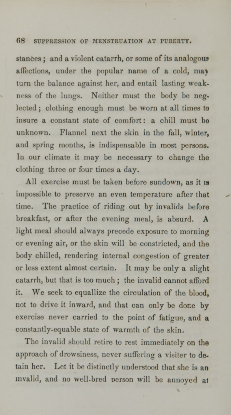 stances ; and a violent catarrh, or some of its analogous affections, under the popular name of a cold, mat turn the balance against her, and entail lasting weak- ness of the lungs. Neither must the body be neg. lectedj clothing enough must be worn at all times to insure a constant state of comfort: a chill must bo unknown. Flannel next the skin in the fall, winter, and spring months, is indispensable in most persons. In our climate it may be necessary to change the clothing three or four times a day. All exercise must be taken before sundown, as it is impossible to preserve an even temperature after that time. The practice of riding out by invalids before breakfast, or after the evening meal, is absurd. A light meal should always precede exposure to morning or evening air, or the skin will be constricted, and the body chilled, rendering internal congestion of greater or less extent almost certain. It may be only a slight catarrh, but that is too much ; the invalid cannot afford it. We seek to equallize the circulation of the blood, not to drive it inward, and that can only be done by exercise never carried to the point of fatigue, and a constantly-equable state of warmth of the skin. The invalid should retire to rest immediately on the approach of drowsiness, never suffering a visiter to de- tain her. Let it be distinctly understood that she is an invalid, and no well-bred nerson will be annoyed at