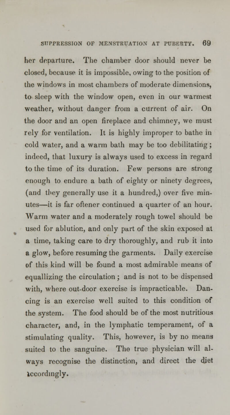 her departure. The chamber door should never be closed, because it is impossible, owing to the position of the windows in most chambers of moderate dimensions, to sleep with the window open, even in our warmest weather, without danger from a current of air. On the door and an open fireplace and chimney, we must rely for ventilation. It is highly improper to bathe in cold water, and a warm bath may be too debilitating; indeed, that luxury is always used to excess in regard to the time of its duration. Few persons are strong enough to endure a bath of eighty or ninety degrees, (and they generally use it a hundred,) over five min- utes—it is far oftener continued a quarter of an hour. Warm water and a moderately rough towel should be used for ablution, and only part of the skin exposed at a time, taking care to dry thoroughly, and rub it into a glow, before resuming the garments. Daily exercise of this kind will be found a most admirable means of equallizing the circulation; and is not to be dispensed with, where out-door exercise is impracticable. Dan- cing is an exercise well suited to this condition of the system. The food should be of the most nutritious character, and, in the lymphatic temperament, of a stimulating quality. This, however, is by no means suited to the sanguine. The true physician will al- ways recognise the distinction, and direct the diet iccordingly.