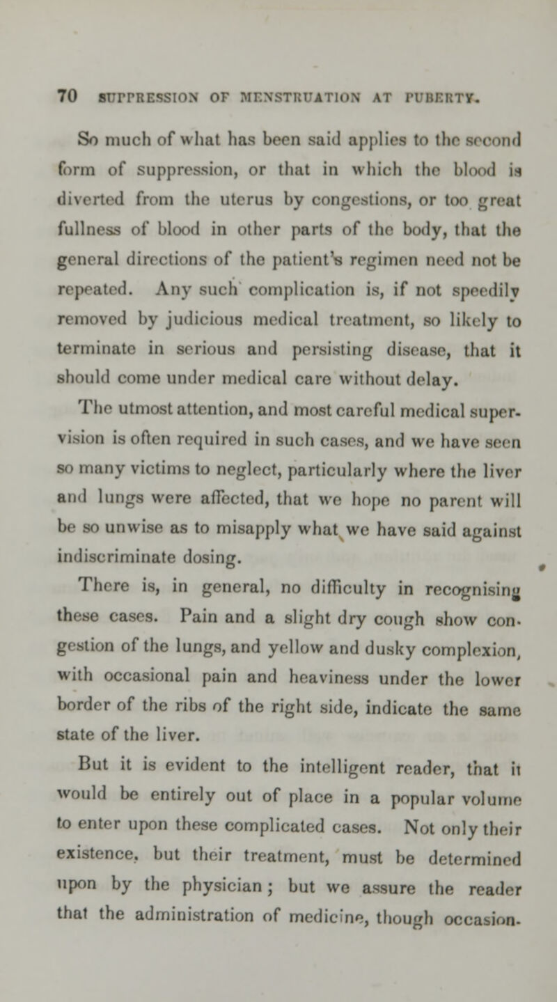 So much of wliat has hern said applies to the second form of suppression, or that in which the blood in diverted from the uterus by congestions, or too great fullness of hlood in other parts of the body, that the general direetions of the patient's regimen need not be repeated. Any such complication is, if not speedilv removed by judicious medical treatment, so likely to terminate in serious and persisting disease, that it should come under medical care without delay. The utmost attention, and most careful medical super- vision is often required in such cases, and we have seen so many victims to neglect, particularly where the liver and lungs were affected, that we hope no parent will be so unwise as to misapply what we have said against indiscriminate dosing. There is, in general, no difficulty in recognising these cases. Pain and a slight dry cough show con- gestion of the lungs, and yellow and dusky complexion, with occasional pain and heaviness under the lower border of the ribs of the right side, indicate the same state of the liver. But it is evident to the intelligent reader, that h would be entirely out of place in a popular volume to enter upon these complicated cases. Not only their existence, but their treatment, must be determined upon by the physician; but we assure the reader that the administration of medicine, though occasion-