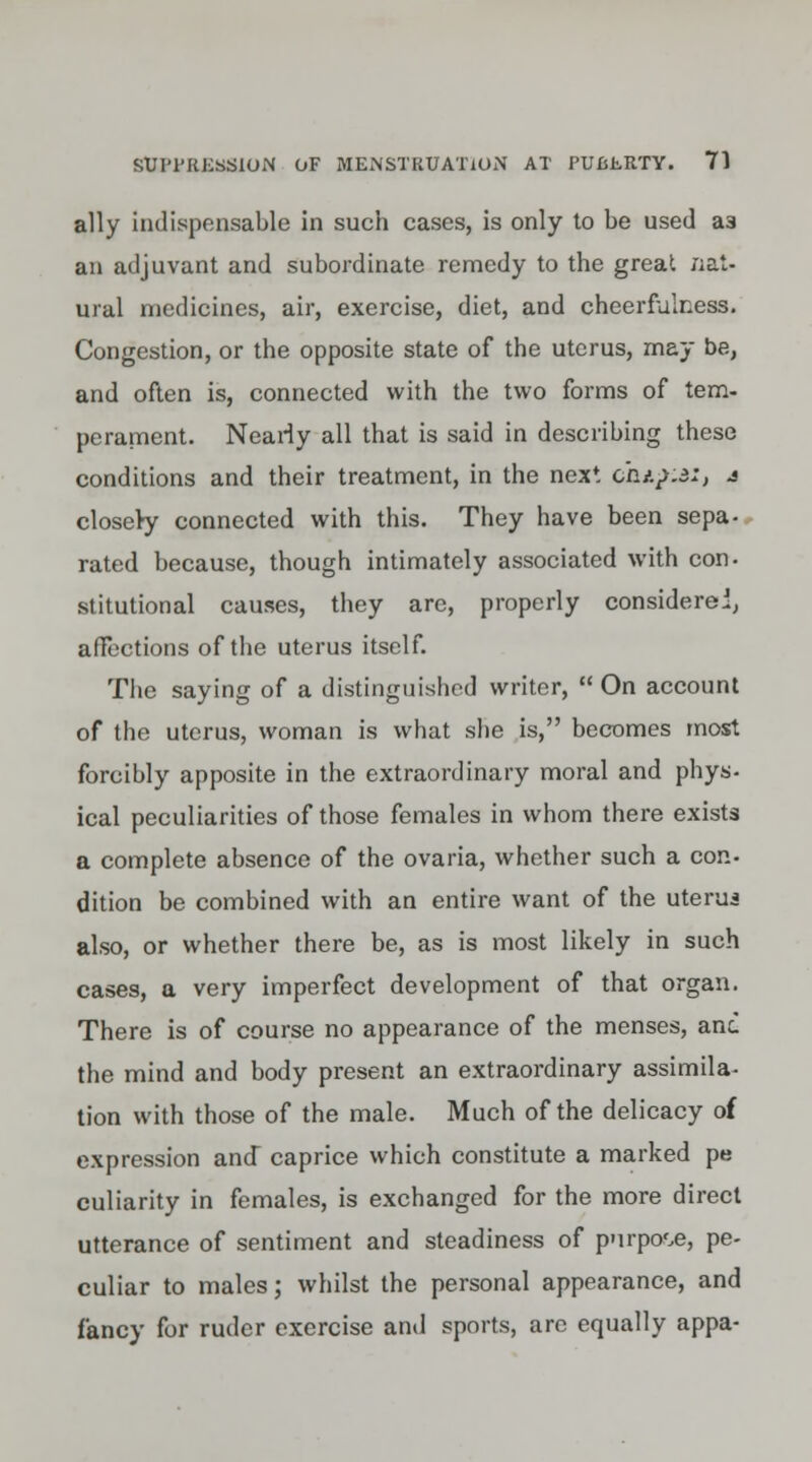 ally indispensable in such cases, is only to be used a3 an adjuvant and subordinate remedy to the great nat- ural medicines, air, exercise, diet, and cheerfulness. Congestion, or the opposite state of the uterus, may be, and often is, connected with the two forms of tern- perament. Nearly all that is said in describing these conditions and their treatment, in the next chifia:, j closery connected with this. They have been sepa- rated because, though intimately associated with con- stitutional causes, they are, properly considered, affections of the uterus itself. The saying of a distinguished writer,  On account of the uterus, woman is what she is, becomes most forcibly apposite in the extraordinary moral and phys- ical peculiarities of those females in whom there exists a complete absence of the ovaria, whether such a con- dition be combined with an entire want of the uterus also, or whether there be, as is most likely in such cases, a very imperfect development of that organ. There is of course no appearance of the menses, and the mind and body present an extraordinary assimila- tion with those of the male. Much of the delicacy of expression and caprice which constitute a marked pe culiarity in females, is exchanged for the more direct utterance of sentiment and steadiness of purpose, pe- culiar to males; whilst the personal appearance, and fancy for ruder exercise and sports, are equally appa-