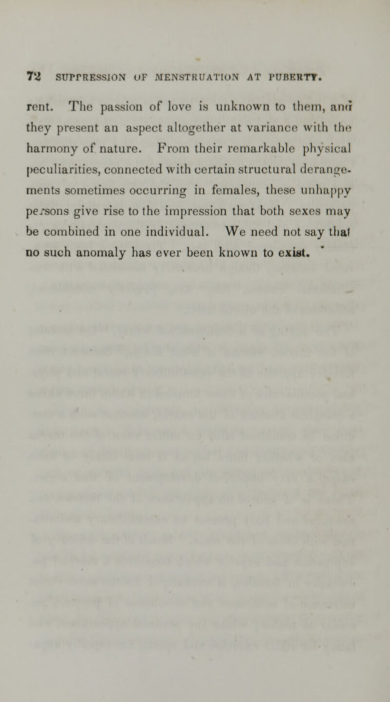 rent. The passion of love is unknown to them, ami they present an aspect altogether at variance with the harmony of nature. From their remarkable physical |>eculiarities, connected with certain structural derange- ments sometimes occurring in females, these unhappy pe/sons give rise to the impression that hoth sexes may be combined in one individual. We need not .say that no such anomaly has ever been known to exitit.