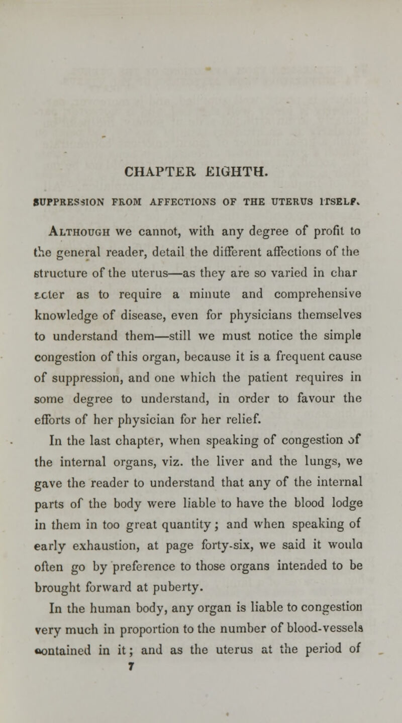 CHAPTER EIGHTH. SUPPRESSION FROM AFFECTIONS OF THE UTERUS ITSELF* Although we cannot, with any degree of profit to the general reader, detail the different affections of the structure of the uterus—as they are so varied in char tcter as to require a minute and comprehensive knowledge of disease, even for physicians themselves to understand them—still we must notice the simple congestion of this organ, because it is a frequent cause of suppression, and one which the patient requires in some degree to understand, in order to favour the efforts of her physician for her relief. In the last chapter, when speaking of congestion of the internal organs, viz. the liver and the lungs, we gave the reader to understand that any of the internal parts of the body were liable to have the blood lodge in them in too great quantity; and when speaking of early exhaustion, at page forty-six, we said it would often go by preference to those organs intended to be brought forward at puberty. In the human body, any organ is liable to congestion very much in proportion to the number of blood-vessels contained in it; and as the uterus at the period of 7