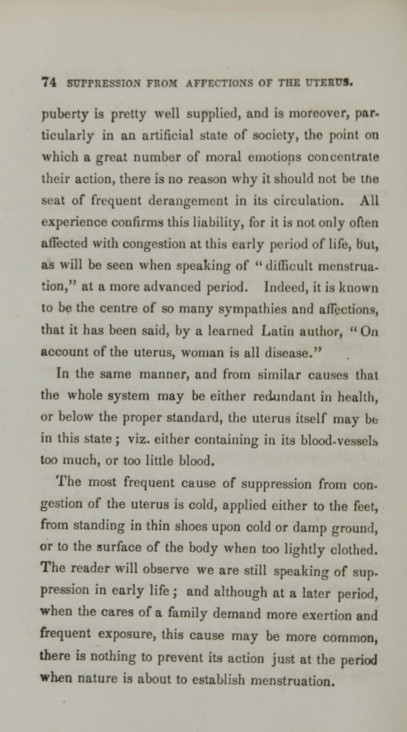 puberty is pretty well supplied, and is moreover, par- ticularly in an artificial state of society, the point on which a great number of moral emotions concentrate their action, there is no reason why it should not be Lfte seat of frequent derangement in its circulation. All experience confirms this liability, for it is not only often affected with congestion at this early period of life, but, as will be seen when speaking of difficult menstrua- tion/' at a more advanced period. Indeed, it is known to be the centre of so many sympathies and affections, that it has been said, by a learned Latin author,  On account of the uterus, woman is all disease. In the same manner, and from similar causes that the whole system may be either redundant in health, or below the proper standard, the uterus itself may be in this state; viz. either containing in its blood-vessels too much, or too little blood. The most frequent cause of suppression from con- gestion of the uterus is cold, applied either to the feet, from standing in thin shoes upon cold or damp ground, or to the surface of the body when too lightly clothed. The reader will observe we are still speaking of sup- pression in early life; and although at a later period, when the cares of a family demand more exertion and frequent exposure, this cause may be more common, there is nothing to prevent its action just at the period when nature is about to establish menstruation.