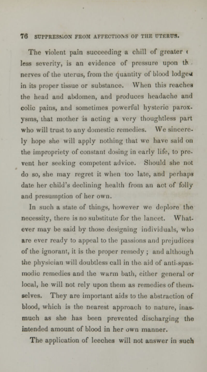The violent pain succeeding a chill of greater « less sorority, is an svidenoe <>(' pressure upon th nerves of the uterus, from tin- Quantity of blood l in its proper tissue or substance. When tins reaches the head ami abdomen, ami produces headache ami colic pains, and sometimes powerful hysteric parox- ysms, that mother is noting a very thoughtless part who will trust to any <1 miotic, remedies. We sincere- ly hope she will apply nothing that we have said on the impropriety of constant dosing in early life, to pre- vent her seeking competent advioe. Should she not do so, she may regret it when too late, ami perhaps date her child's declining health from an act of lolly ami presumption of her own. In such a state of things, however we deplore the -ity, there is no Substitute for the lancet. What- ever may he said by those designing individuals, who are ever ready to appeal to the passions ami prejudices of the ignorant, it is the proper remedy ; ami although the physician will doubtless call in the aid of ami modic remedies ami the warm bath, cither general or local, he will not rely upon them as remedies of them. selves. They are important aids to tin; abstraction of blood, which is the nearest approach to nature, inas- much as she has been prevented discharging tho intended amount of blood in her own manner. The application of leeches will not answer in such