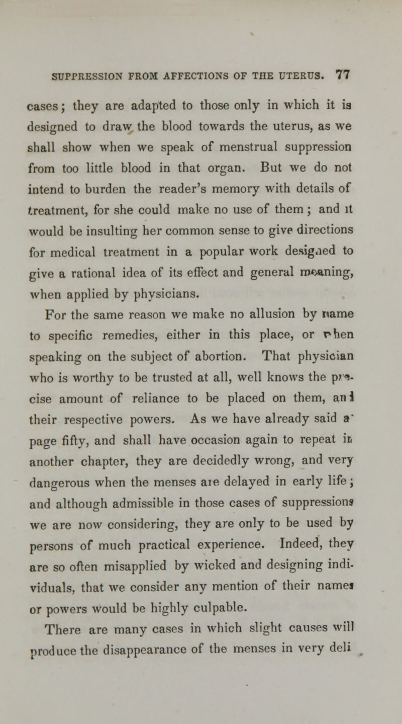 cases; they are adapted to those only in which it ia designed to draw the blood towards the uterus, as we shall show when we speak of menstrual suppression from too little blood in that organ. But we do not intend to burden the reader's memory with details of treatment, for she could make no use of them; and it would be insulting her common sense to give directions for medical treatment in a popular work designed to give a rational idea of its effect and general mining, when applied by physicians. For the same reason we make no allusion by name to specific remedies, either in this place, or rhen speaking on the subject of abortion. That physician who is worthy to be trusted at all, well knows the pre- cise amount of reliance to be placed on them, an! their respective powers. As we have already said a page fifty, and shall have occasion again to repeat ir, another chapter, they are decidedly wrong, and very dangerous when the menses aie delayed in early life; and although admissible in those cases of suppressions we are now considering, they are only to be used by persons of much practical experience. Indeed, they are so often misapplied by wicked and designing indi- viduals, that we consider any mention of their names or powers would be highly culpable. There are many cases in which slight causes will produce the disappearance of the menses in very deli