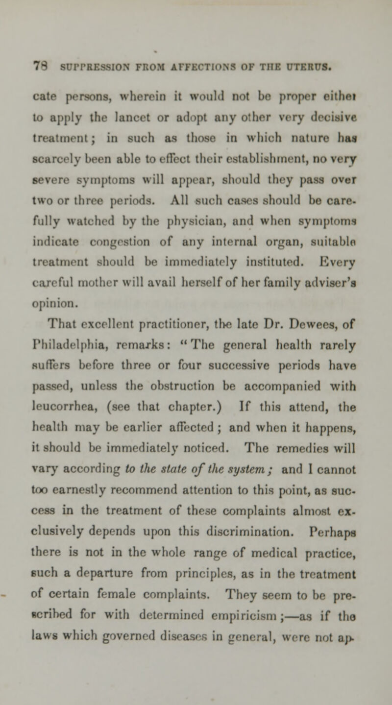 cate persons, wherein it irould not be proper cithei to apply the lancet or adopt any o:her very deeisive treatment ; in sueh as those in whieh nature has scarcely been able to effect their establishment, no very severe symptoms will appear, should they pass over two or three periods. All sueh cases should be care- fully watched by the physician, and when symptoms indicate oongestion of any internal organ, suitable treatment should be immediately instituted. Every careful mother will avail herself of her family adviser's opinion. That excellent practitioner, tlvo late Dr. Dewees, of Philadelphia, remarks: The general health rarely suffers before three or four successive periods have I, unless the obstruction be accompanied with leucorrhea, (see that chapter.) If this attend, the health may be earlier affected ; and when it happens, it should be immediately noticed. The remedies will vary according to the state of the system ; and I cannot too earnestly recommend attention to this point, as suc- cess in the treatment of these complaints almost ex- clusively depends upon this discrimination. Perhaps there is not in the whole range of medical practice, such a departure from principles, as in the treatment of certain female complaints. They seem to be pre- scribed for with determined empiricism;—as if the laws which governed diseases in general, were not aj>-