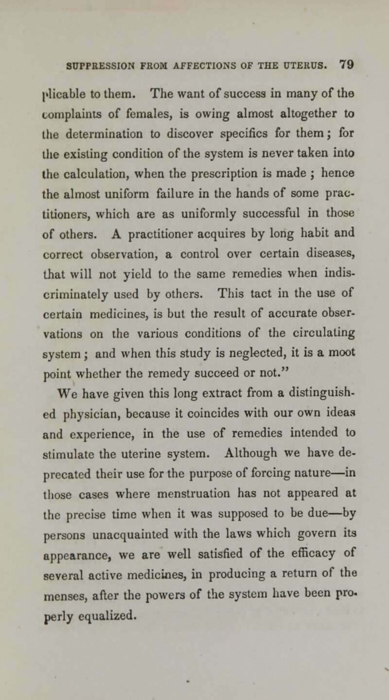plicable to them. The want of success in many of the complaints of females, is owing almost altogether to the determination to discover specifics for them; for the existing condition of the system is never taken into the calculation, when the prescription is made ; hence the almost uniform failure in the hands of some prac- titioners, which are as uniformly successful in those of others. A practitioner acquires by long habit and correct observation, a control over certain diseases, that will not yield to the same remedies when indis- criminately used by others. This tact in the use of certain medicines, is but the result of accurate obser- vations on the various conditions of the circulating system; and when this study is neglected, it is a moot point whether the remedy succeed or not. We have given this long extract from a distinguish- ed physician, because it coincides with our own ideaa and experience, in the use of remedies intended to stimulate the uterine system. Although we have de- precated their use for the purpose of forcing nature—in those cases where menstruation has not appeared at the precise time when it was supposed to be due—by persons unacquainted with the laws which govern its appearance, we are well satisfied of the efficacy of several active medicines, in producing a return of the menses, after the powers of the system have been pro- perly equalized.