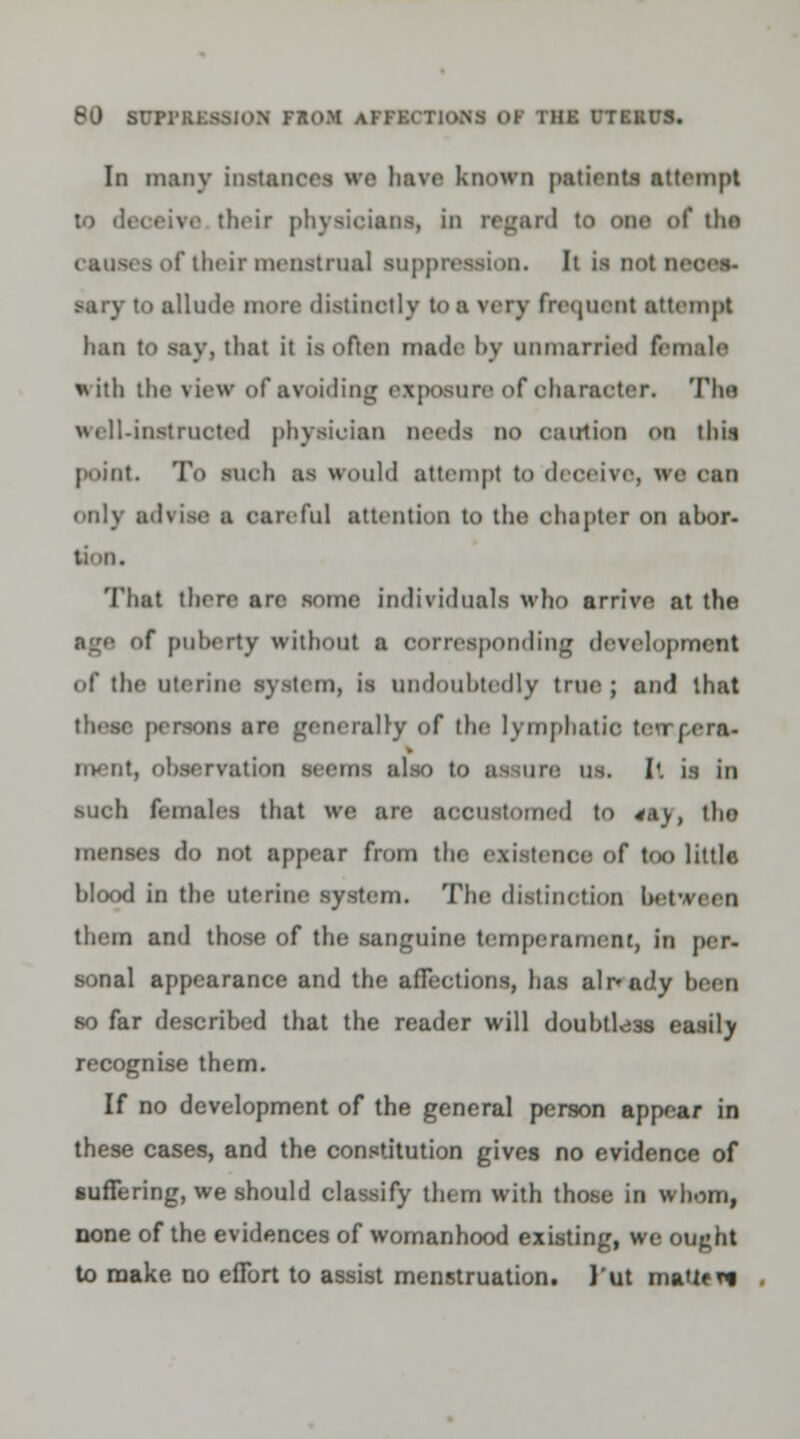 In many instance! we have known patients attempt their physicians, in regard to one of tho > of their menstrual suppression. It is ootm ■ary to allude more distinctly to a very frequent attempt han to say, tlint it is often made by unmarried female with the view of avoiding exposure of oharacter. The well-instructed physician nerds no euirtion on this point. To such as would attempt to deceive, we can only advise a careful attention to the chapter on abor- Thal then are some individuals who arrive at the >f puberty without a corresponding development of the uterine system, is undoubtedly true ; and that these persons are generally of the lymphatic tetrcera- ment, observation seems also to assure us. It is In such females that we are accustomed to *aj, the menses do not appear from the existence of too little hlood in the uterine system. The distinction betv. so them and those of the sanguine temperament, in per- sonal appearance and the afTections, has already been so far described that the reader will douhtl^3s easily recognise them. If no development of the general person appear in these cases, and the constitution gives no evidence of suffering, we should classify them with those in whom, none of the evidences of womanhood existing, we ought to make no effort to assist menstruation. 1'ut matif n