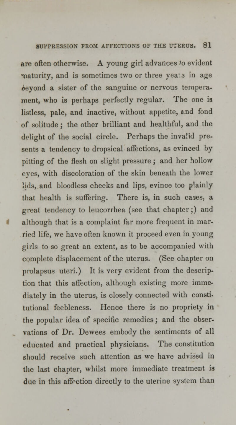 are often otherwise. A young girl advances to evident Tiaturity, and is sometimes two or three yea:s in age ceyond a sister of the sanguine or nervous tempera- ment, who is perhaps perfectly regular. The one is listless, pale, and inactive, without appetite, tnd fond of solitude; the other brilliant and healthful, and the delight of the social circle. Perhaps the invalid pre- sents a tendency to dropsical affections, as evinced by pitting of the flesh on slight pressure; and her hollow eyes, with discoloration of the skin beneath the lower lids, and bloodless cheeks and lips, evince too plainly that health is suffering. There is, in such cases, a great tendency to leucorrhea (see that chapter;) and although that is a complaint far more frequent in mar- ried life, we have often known it proceed even in young girls to so great an extent, as to be accompanied with complete displacement of the uterus. (See chapter on prolapsus uteri.) It is very evident from the descrip- tion that this affection, although existing more imme- diately in the uterus, is closely connected with consti- tutional feebleness. Hence there is no propriety in the popular idea of specific remedies; and the obser- vations of Dr. Dewees embody the sentiments of all educated and practical physicians. The constitution should receive such attention as we have advised in the last chapter, whilst more immediate treatment is due in this affection directly to the uterine system than