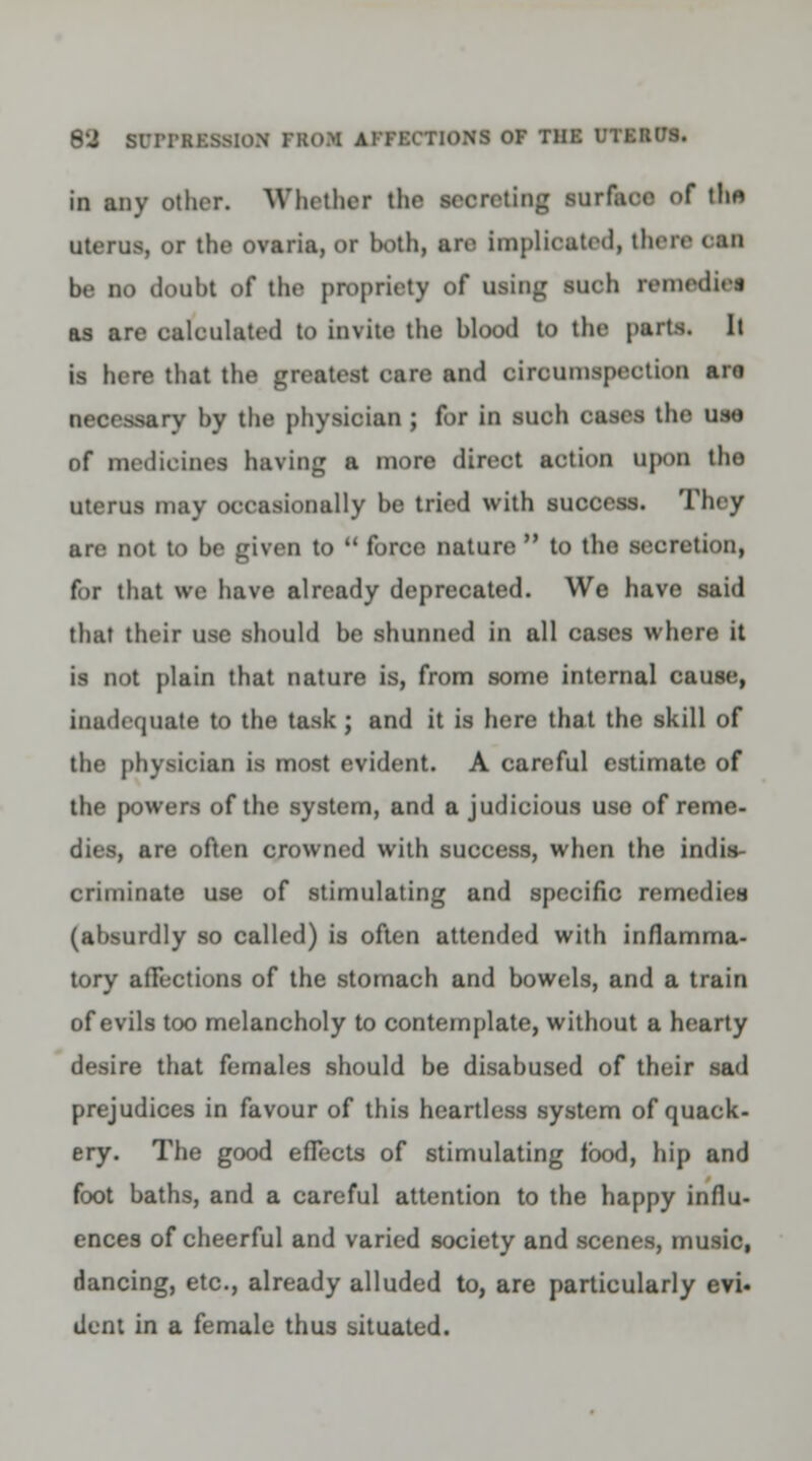 in any other. Whether the secreting surface of the uterus, or the ovaria, or both, are implicated, then MB be no doubt of the propriety of using such remedies as are calculated to invite the blood to the parts. It is here that the greatest care and circumspection aro >ary by the physician ; for in such cases the use nf medicines having a more direct action upon tho uterus may occasionally be tried with success. They are not to be given to  force nature  to the secretion, for that we have already deprecated. We have said that their use should be shunned in all cases where it is not plain that nature is, from some internal cause, inadequate to the task; and it is here that the skill of the physician is most evident. A careful estimate of the powers of the system, and a judicious uso of reme- ■ire often crowned with success, when the indis- criminate use of stimulating and specific remedies (absurdly so called) is often attended with inflamma- tory afTections of the stomach and bowels, and a train of evils too melancholy to contemplate, without a hearty desire that females should be disabused of their sad prejudices in favour of this heartless system of quack- ery. The good effects of stimulating food, hip and foot baths, and a careful attention to the happy influ- ences of cheerful and varied society and scenes, music, dancing, etc., already alluded to, are particularly evi- dent in a female thus situated.