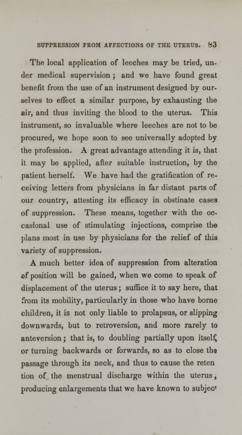 The local application of leeches may be tried, un- der medical supervision ; and we have found great benefit from the use of an instrument designed by our- selves to efFect a similar purpose, by exhausting the air, and thus inviting the blood to the uterus. This instrument, so invaluable where leeches are not to be procured, we hope soon to see universally adopted by the profession. A great advantage attending it is, that it may be applied, after suitable instruction, by the patient herself. We have had the gratification of re- ceiving letters from physicians in far distant parts of our country, attesting its efficacy in obstinate cases of suppression. These means, together with the oc- casional use of stimulating injections, comprise the plans most in use by physicians for the relief of this variety of suppression. A much better idea of suppression from alteration of position will be gained, when we come to speak of displacement of the uterus; suffice it to say here, that from its mobility, particularly in those who have borne children, it is not only liable to prolapsus, or slipping downwards, but to retroversion, and more rarely to anteversion; that is, to doubling partially upon itself, or turning backwards or forwards, so as to close tha passage through its neck, and thus to cause the reten tion of the menstrual discharge within the uterus, producing enlargements that we have known to subjec1