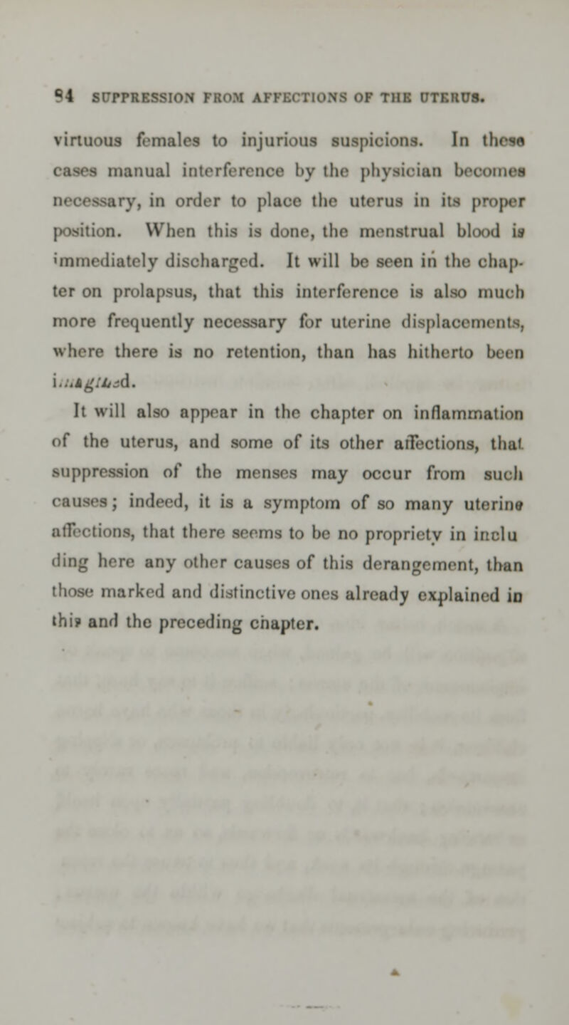 virtuous females to injurious suspicions. In these, cases manual interference by the physician beootnei necessary, in order to place the literal in its proper position. When this is done, the menstrual blood is immediately discharged. It will be seen iti tin: chap- ter on prolapsus, that this interference is also much more frequently necessary for uterine displacements, where there is no retention, than has hitherto been UMgliud. It will also appear in the chapter on inflammation of the uterus, and some of its other atTections, thai suppression of the menses may occur from such causes; indeed, it is a symptom of so many uterine affections, that there seems to be no propriety in inclu ding here any other causes of this derangement, than those marked and distinctive ones already explained in thi? and the preceding chapter.