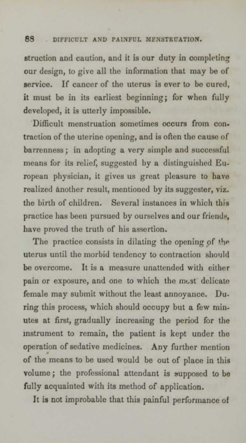 8S DIFFICULT AND IM1NITL WINSTUrATION. struction and caution, and it is our duty in completing our design, to give all the information that may he of service. If cancer of the uterus is ever to bo cured, it must be in its earliest beginning; for when fully developed, it is utterly impossible. Difficult menstruation sometimes occurs from con- traction of the uterine opening, ami is often the cause of barrenness; in adopting a very simple and suooessfu] means for its relief, suggested by a distinguished Eu- ropean physician, it gives us great pleasure to have realized another result, mentioned by its suggester, viz. the birth of children. Several instances in which this practice has been pursued by ourselves and our friends, have proved the truth of his assertion. The practice consists in dilating the opening of 'he uterus until the morbid tendency to contraction should be overcome. It is a measure unattended with either pain or exposure, and one to which the must delicate female may submit without the least annoyance. Du- ring this process, which should occupy but a few min- utes at first, gradually increasing the period for the instrument to remain, the patient is kept under the operation of sedative medicines. Any further mention of the means to be used would be out of place in this volume; the professional attendant is supposed to be fully acquainted with its method of application. It is not improbable that this painful performance of