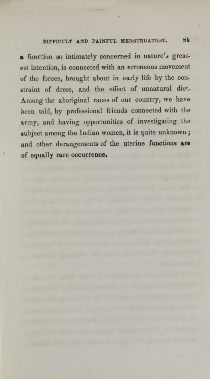 a function so intimately concerned in nature'.* great- est intention, is connected with an erroneous movement of the forces, brought about in early life by the con. straint of dress, and the effect of unnatural die*. Among the aboriginal races of our country, we have been told, by professional friends connected with the army, and having opportunities of investigating th* subject among the Indian women, it is quite unknown ; and other derangements of the uterine functions arc of equally rare occurrence.