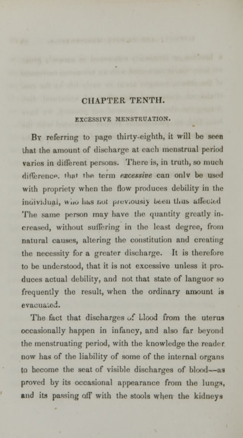 EXCESS1VK MENSTRUATION. By referring to page thirty-eighth, it will bo seen lhat the amount of discharge ;it each menstrual period varies in dins rent persons. There is, in truth, so much riifterenoA. thai 'he term senaeftM can onlv he need with propriety when tin; Bow produoea debility iii the individual, wuo haa not p/oviouaij been thus a&otod The same person may have the quantity greatly in- oroanod, without suffering in the least degree, from natural causes, altering the constitution and oreating the necessity for a greater discharge. It is therefore to be understood, that it is not excessive unless it pro- duces actual debility, and not that state of languor so frequently the result, when the ordinary amount is evaouaied. The fact that discharges ui Hood from the uterus occasionally happen in infancy, and also far beyond the menstruating period, with the knowledge tin- nailer now has of the liability of some of the internal organs to bocome the seat of visible discharges of blrxnl—as proved by its occasional appearance from the lung's, and its passing off with the stools when the kidneys