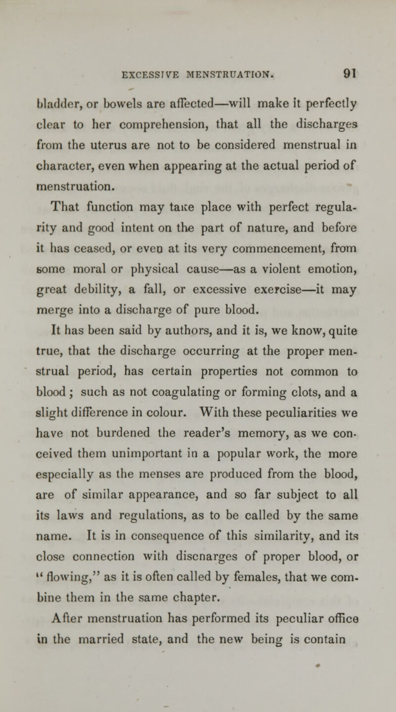 bladder, or bowels are affected—will make it perfectly clear to her comprehension, that all the discharges from the uterus are not to be considered menstrual in character, even when appearing at the actual period of menstruation. That function may taice place with perfect regula- rity and good intent on the part of nature, and before it lias ceased, or even at its very commencement, from some moral or physical cause—as a violent emotion, great debility, a fall, or excessive exercise—it may merge into a discharge of pure blood. It has been said by authors, and it is, we know, quite true, that the discharge occurring at the proper men- strual period, has certain properties not common to blood; such as not coagulating or forming clots, and a slight difference in colour. With these peculiarities we have not burdened the reader's memory, as we con- ceived them unimportant in a popular work, the more especially as the menses are produced from the blood, are of similar appearance, and so far subject to all its laws and regulations, as to be called by the same name. It is in consequence of this similarity, and its close connection with discnarges of proper blood, or u flowing, as it is often called by females, that we com- bine them in the same chapter. After menstruation has performed its peculiar office in the married state, and the new being is contain
