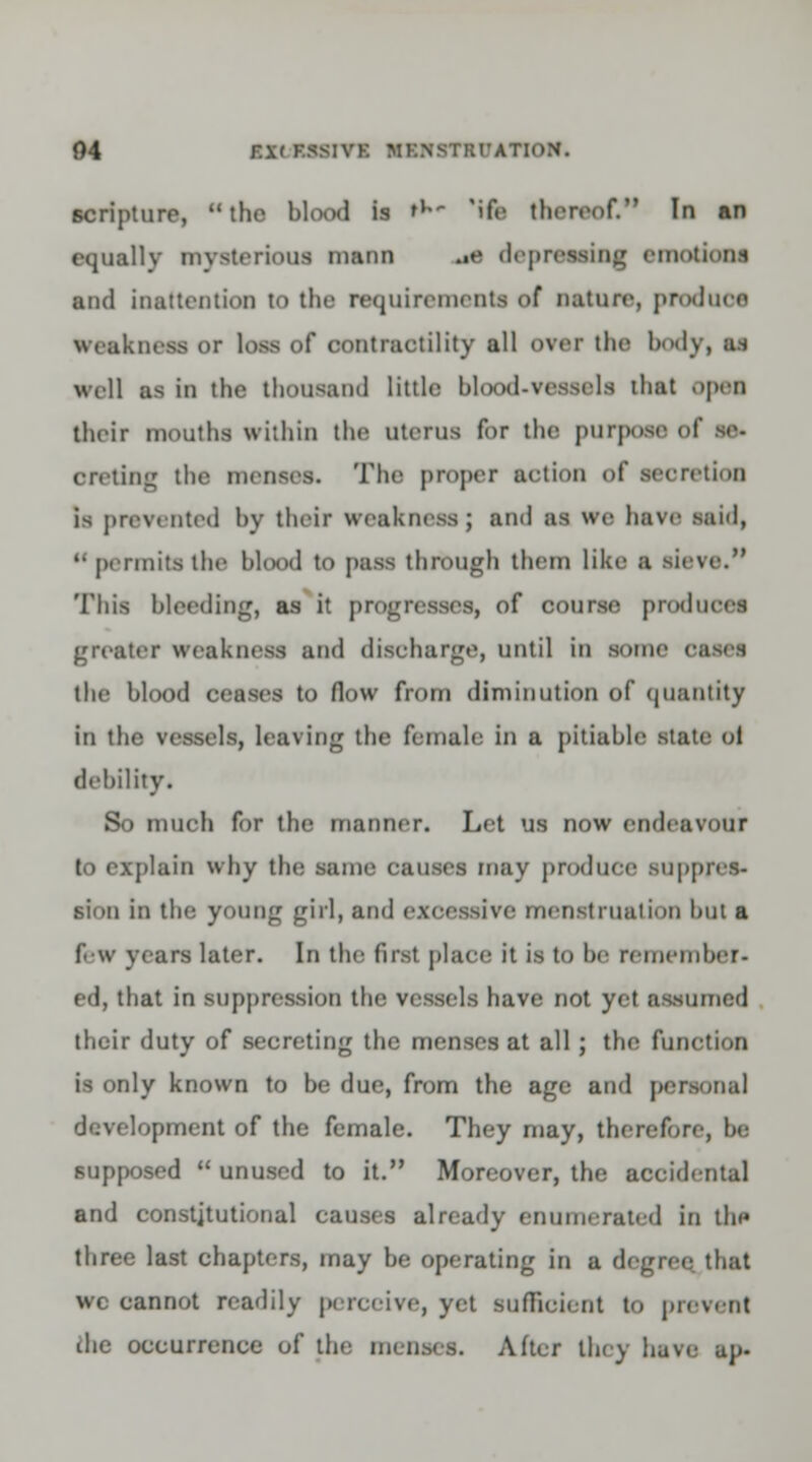 scripture, the blood is **»* 'Mb thereof. In an equally mysterious mann .•« depraaaiiig emotions and inattention to the requirements of nature, produce weakness or loss of contractility all over the body, at well as in the thousand little blood-vessels that open their mouths within the uterus for the purpose of se- oreting tho menses. The proper action of secretion is prevented by their weakness; and as we have aaid, k permits the bkx)d to pass through them like a sieve. This bleeding, as it progresses, of course produce* greater weakness and discharge, until in some i the blood ceases to flow from diminution of quantity in the vessels, leaving the female in a pitiable state ot debility. So much for the manner. Let us now endeavour to explain why the same causes may produce suppres- sion in the young girl, and excessive menstruation hut a few years later. In the first place it is to he remember- ed, that in suppression the vessels have not yet assumed their duty of secreting the menses at all ; the function is only known to be due, from the age and personal development of the female. They may, therefore, be supposed  unused to it. Moreover, the accidental and constitutional causes already enumerated in the three last chapters, may be operating in a degree that wc cannot readily perceive, yet sufficient to prevent die occurrence of the menses. After they have up.