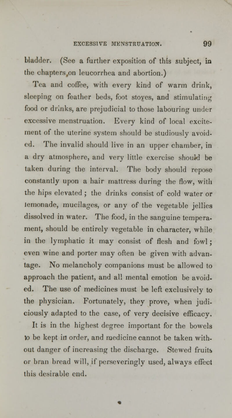 bladder. (See a further exposition of this subject, in the chapters.on leucorrhea and abortion.) Tea and coffee, with every kind of warm drink, sleeping on feather beds, foot stoves, and stimulating food or drinks, are prejudicial to those labouring under excessive menstruation. Every kind of local excite- ment of the uterine system should be studiously avoid- ed. The invalid should live in an upper chamber, in a dry atmosphere, and very little exercise should be taken during the interval. The body should repose constantly upon a hair mattress during the flow, with the hips elevated ; the drinks consist of cold water or lemonade, mucilages, or any of the vegetable jellies dissolved in water. The food, in the sanguine tempera- ment, should be entirely vegetable in character, while in the lymphatic it may consist of flesh and fowl; even wine and porter may often be given with advan- tage. No melancholy companions must be allowed to approach the patient, and al! mental emotion be avoid- ed. The use of medicines must be left exclusively to the physician. Fortunately, they prove, when judi- ciously adapted to the case, of very decisive efficacy. It is in the highest degree important for the bowels \o be kept in order, and medicine cannot be taken with- out danger of increasing the discharge. Stewed fruits or bran bread will, if perseveringly used, always effect this desirable end.
