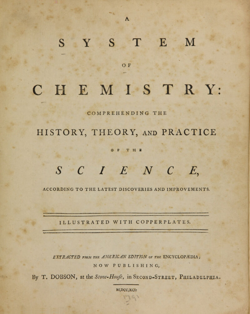 O F CHEMISTRY: COMPREHENDING THE HISTORY, THEORY, and PRACTICE OP T H 1 SCIENCE, ACCORDING TO THE LATEST DISCOVERIES AND IMPROVEMENTS. ILLUSTRATED WITH COPPERPLATES. EXTRACTED twm the AMERICAN EDITION of the ENCYCLOPAEDIA; NOW PUBLISHING, By T. DOBSON, ixtbzStone-Houfe, in Second-Street, Philadelphia. M,DCC,XCI?