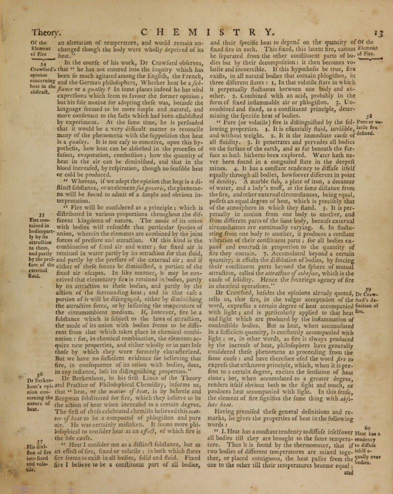 Of the Element of Fire 54 an alteration of temperature, and would remain un- changed though the body were wholly deprived of its heat. In the courfe of his work, Dr Crawford obferves, Crawford's that  he has not entered into the inquiry which has opinion been fo much agitated among the Engliih, the French, heaTin thg and the Germau philosophers, Whether heat be zfub- abflrad' 'ftance or a Quality ? In l'ome places indeed he has ufed exprelfions which feem to favour the former opinion ; but his fole motive for adopting thefe was, becaufe the language feemed to be more iimple and natural, and more confonant to the fads which had been eftablifhed by experiment. At the fame time, he is perfuaded that it would be a very difficult matter to reconcile many of the phenomena with the fuppofition that heat is a quality. It is not eafy to conceive, upon this hy- pothecs, how heat can be abforbed in the proceffes of fufion, evaporation, combuftion ; how the quantity of heat in the air can be diminifhed, and that in the blood increafed, by refpiration, though nofenfible heat or cold be produced.  Whereas, if we adopt the opinion that heat is a di- ftinet fubftance, or an element/?//^vw*/-;;, the phenome- na will be found to admit of a fimple and obvious in- terpretation.  Fire will be confidered as a principle ; which is diftributed in various proportions throughout the dif- ferent kingdoms of nature. The mode of its union with bodies will refemble that particular fpecies of union, wherein the elements are combined by the joint forces of preffure and attraction. Of this kind is the combination of f :;ed air and water; for fixed air is and partly retained in water partly by its attraction for that fluid, by the pref-and partly by the prcflure of the external air ; and if fure of the eithei- 0f thefe forces be diminifhed, a portion of the fixed air efcapes. In like manner, it may be con- ceived that elementary fire is retained /Viodies, partly by its attraction to theie bodies, and partly by the action of the furrounding heat; and in that cafe a portion of it will be difengaged, either by dimmiihing the attractive force, or by leffening the temperature of the circumambient medium. If, however, fire be a fubftance which is fubject to the laws of attraction, the mode of its union with bodies feems to be diffe- rent from that which takes place in chemical combi- nation : for, in chemical combination, the elements ac- quire new properties, and either wholly orinpartlofe thofe by which they were formerly characterized. But we have no fufficient evidence for believing that fire, in confequence of its union with bodies, does, in any inftance, lofc its diftinguiihing properties. Dr Berkenhout, in his firft Lines of the Theory and Practice of Philofophical Chemiftry, informs us, that  heat, or the matter of heat, is by Scheele and cerning the Bergman fubftituted for fire, which they believe to be nature of t]ie ac^ion 0f heat when increafed to a certain degree. heat. rpjie ^r^. 0£ tbefe celebrated chemifts believed ihis mat- ter of heat to be a compound of phlogiiton and pure air. He was certainly miftaken. It feems more phi- lofophical to coniiderheat as an effefi, of which fire is the fole caufe. Hlsdivl-  Heat * confider not as a diftinct fubftance, but as fionoffire an effect of fire, fixed or volatile ; in both which ftates into fixed fire feems to exift in all bodies, folid and fluid. Fixed and vola- fjrc I believe to be a conftituent part of all bodies, tile. x f 55 Fire con- tained in bodiespart- ly by its attraction to them, external fluid. J6 Dr lserken bout's opi nion con- and their fpecific heat to depend on the quantity of Of the fixed fire in each. This fixed, this latent fire, cannot Element be feparated from the other conftituent parts of bo- ?f Fl^e' A dies but by their decompolition : it then becomes vo- latile and incoercible. If this hypothefis be true, fire exifts, in all natural bodies that contain phlogiiton, in three different ftates : i. In that volatile ftate in which it perpetually fluctuates between one body and an- other. 2. Combined with an acid, probably in the form of fixed inflammable air or phlogiiton. 3. Un- combined and fixed, as a conftituent principle, deter- mining the fpecific heat of bodies. 58  Pure (or volatile) fire is diftinguifhed by the fol- Pnreorve- lowing properties. 1. It is eflentially fluid, invifible, 'atlle ^re and without weight. 2. It is the immediate caufe 0f defancd* all fluidity. 3. It penetrates and pervades all bodies on the furface of the earth, and as far beneath the fur- face as hath hitherto beea explored. Water hath ne- ver been found in a congealed ftate in the deepeft mines. 4. It has a conftant tendency to diffufe itfelf equally through all bodies, howfoever different in point of denlity. A marble flab, a plate of iron, a decanter of water, and a lady's muff, at the fame diftance from the fire, and other external circumftances, being equal, polfefs an equal degree of heat, which is precifely that of the atmoiphere in which they ftand. 5. It is per- petually in motion from one body to another, and from different parts of the fame body, becaufe external circumftances are continually varying. 6. In fluctu- ating from one body to another, it produces a conftant vibration of their conftituent parts ; for all bodies ex- pand and contract in proportion to the quantity of fire they contain. 7. Accumulated beyond a certain quantity, it effects the diflelntion of bodies, by forcing their conftituent parts beyond the fphere of mutual attraction, called the attraction of cohejion, which is the caufe of folidity. Hence the foveriegn agency of fire in chemical operations. Dr Crawford, befides the opinions already quoted, Dr Craw- tells us, that fire, in the vulgar acceptation of the ford's de- word, expreffes a certain degree of heat accompanied fimtion of with light ; and is particularly applied to that heat ^re' and light which are produced by the inflammation of combuftibk bodies. But as heat, when accumulated in a fiifficient quantity, is conftantly accompanied with light ; or, in other words, as fire is always produced by tlie increafe of heat, philofophers have generally confidered thefe phenomena as proceeding from the fame caufe : and have therefore ufed the word fire to exprefs that unknown principle, which, when it ispre- fent to a certain degree, excites the fenfation of heat alone; but, when accumulated to a greater degree, renders itfelf obvious both to the fight and touch, or produces heat accompanied with light. In this fenfe, the element of fire fignifies the fame thing with abfo- lute heat. Having premifed thefe general definitions and re- marks, he gives the properties of heat in the following words : 6 11 I. Heat has a conftant tendency to diffufe itfelfover Heat hat a all bodies till they are brought to the fame tempera- tendency ture. Thus it is found by the thermometer, that if to diffufe two bodies of different temperatures are mixed toge- itfe'f c thcr, or placed contiguous, the heat pafles from the ?u^ly <mr one to the other till their temperatures become equal j ' and