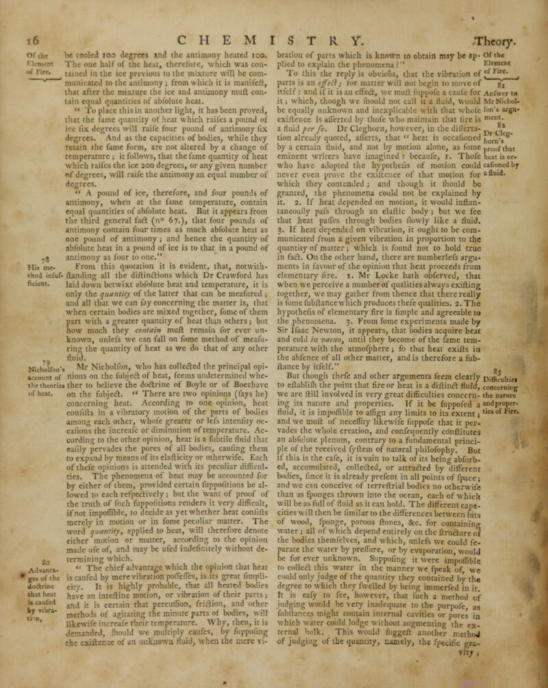 . . *8 His me- be cooled ioo degrees and the antimony heated ico. toe half of the beat, therefore, which was con- 1 in the ice previous to the mixture will he com- municated to the antimony ; from which it is manifelt, that after the mixture the ice and antimony mult con- i qua! quantities ot abfolutc heat. to place this in another light, it has been proved, that the lame quantity of heat which raifes a pound of ice fix degrees will raifc four pound of antimony fix degrees. And as the capacities of bodies, while they retain the fame form, are not altered by a change of temperature ; it follows, that the fame quantity of heat which raifes the ice 200 degrees, or any given number nf degrees, will raife the antimony an equal number of degrees. a pound of ice, therefore, and four pounds of antimony, when at the fame temperature, contain equal quantities of abfolute heat. But it appears from the third general fact (n° 67.), that four pounds of antimony contain four times as much abfolute heat as one pound of antimony ; and hence the quantity of abfolutc heat in a pound of ice is to that in a pound of antimony as four 10 one. From this quotation it is evident, that, notwith- thod infuf- {landing all the diltinctions which Dr Crawford has ficient. laid down betwixt abfolutc heat and temperature, it is only the quantity of the latter that can be meafured ; and all that we can fry concerning the matter is, that when certain bodies are mixed together, fome of them part with a greater quantity of heat than others; but how much they contain muft remain for ever un- known, unlcfs we can fall on fome method of meafu- ring the quantity of heat as we do that of any other fluid. Nictolfon'a ^Ir Nichollbn, who has collected the principal opi- aa-oimt of nions on the fubject of heat, feems undetermined wlic- the theories ther to believe the doctrine of Boyle or of Boerhave nfheat. on the fubject. u There are two opinions (fays he) concerning heat. According to one opinion, heat among each other, whole greater or lefs intenlity oc- calions the increafe or diminution of temperature. Ac- cording to the other opinion, heat is a fubtile fluid that eaiily pervades the pores of all bodies, cauling them to expand by means of its elafticity or otherwife. Each of thefe opinions is attended with its peculiar difficul- ties. The phenomena of heat may be accounted for by either of them, provided certain fuppolitions be al- lowed to each reflectively; but the want of proof of the truth of fuch fuppolitions renders it very difficult, if not impoffible, to decide as yet whether heat conlifts merely in motion or in fome peculiar matter. The word qumntky, applied to heat, will therefore denote either motion or matter, according to the opinion made life of, and may be ufed indefinitely without de- jj0 termining which. AJvanta-  The chief advantage which the opinion that heat ges of the is caufed by mere vibration polTelTes, is its great limpli- dodrinc city. It is highly probable, that all heated bodies have an inteftine motion, or vibration of their parts; and it is certain thai percuffion, friction, and other methods of agitating the minute parts of bodies, will likewife increafe their temperature. Why, then, it is demanded, mould we multiply caufes, by fuppoiing the existence of an unknown fluid, when the mere vi- that heat it caufed by vibra- ti u, brati. 1 which is known to obtain may be ap- plied to explain the phenomena To this the reply is obvious, that the vibration of parts is an ejf'efl; lor matter will not b \ e of itfelf: and if it is an effect, we mult fuppofc a caufe for it ; which, though we fhould not call it a fluid, v be equally unknown and inexplicable with that whofe exiltence is aliened by thofe who maintain that lire is a fluid per fe. Dr Cleghorn, howc\cr, in the diiicrta- tion already quoted, aliens, that u heat is occalioned by a certain fluid, and not by motion alone, as fome eminent writers have imagined : becaufe, 1. Thofe who have adopted the hypothecs of motion could never even prove the exiltence of that motion for which they contended ; and though it fhould be granted, the phenomena could not be explained by it. 2. If heat depended on motion, it would inftan- taneoufly pafs through an elaltic body ; but we fee that heat paifes through bodies llowly like a fluid. 3. If heat depended on vibration, it ought to be com- municated from a given vibration in proportion to the quantity of matter; which is found not to hold true in fact. On the other hand, there are numberlefs argu- ments in favour of the opinion that heat proceeds from elementary lire. 1. Mr Locke hath obferved, that when we perceive a number of qualities always exifting together, we may gather from thence that there really is fome fubltance which produces thefe qualities. 2. The hypothelis of elementary fire is limple and agreeable to the phenomena. 3. From fome experiments made by Sir lfaac Newton, it appears, that bodies acquire heat and cold /';; vacuo, until they become of the fame tem- perature with the atmofphere; fo that heat exifts in the abfence of all other matter, and is therefore a fub- ltance by itfelf. But though thefe and other arguments feem clearly to cftablifh the point that fire or heat is a diftinct fluid, we are (till involved in very great difficulties concern- ing its nature and properties. If it be fuppofed a fluid, it is impoffible to affign any limits to its extent; and we muft of neceffity likewife fuppofe that it per- vades the whole creation, and confequently cbnftitutcs an abfolute plenum, contrary to a fundamental princi- ple of the received fyltem of natural philofophy. But if this is the cafe, it is vain to talk of its being abforb- ed, accumulated, collected, or attracted by different bodies, linee it is already prefent in all points of fpace; and we can conceive of terreftrial bodies no otherwife than as fponges thrown into the ocean, each of which will be as full of fluid as it can hold. The different capa- cities will then be iimilar to the differences between bits of wood, fponge, porous ftones, &c. for containing water ; all of which depend entirely on the ftructure of the bodies themfelves, and which, unlcfs we could fe- parate the water by preifure, or by evaporation, would be for ever unknown. Suppofing it were impoffible to collect this water in the manner we fpeak of, we could only judge of the quantity they contained by the degree to which they fwelled by being immerfed in it. It is eafy to fee, however, that fuch a method of judging would be very inadequate to the purpofe as fubltances might contain internal cavities or pores in which water could lodge without augmenting the ex- ternal bulk. This would fuggeft another method of judging of the quantity, namely, the fpecif c gra- vity ; 81 Anfwcr t<» MrNkhul- fon's argu- ment. it Dr Cleg- horn's proof that heat is oc- cafioncd by a fluid. 3.5 Difficultiei concerning the nature and proper-