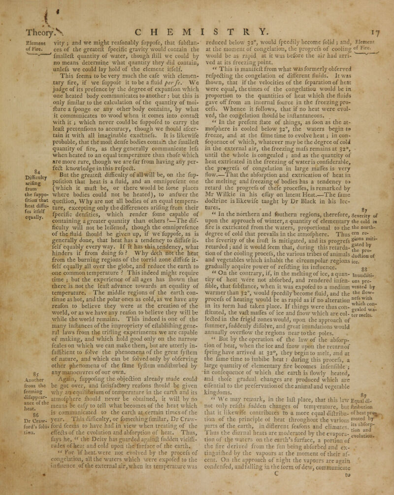 Element of Fire. 84 Difficulty arifing from the fuppo- fition that heat diffu- fes itfelf equally. Another from the fceming dilappear- ance of the heat. 86 Dr Craw- ford's folu- tion. vity ; and we might reafonably fuppofe, that fubftan- ces of the greateib fpecific gravity would contain the ' fmalleft quantity of water, though Hill we could by no means determine what quantity they did contain, unlefs we could lay hold of the element itfelf. This feems to be very much the cafe with elemen- tary fire, if we fuppole it to be a fluid per ft. We judge of its prefence by the degree of expanfion which one heated body communicates to another : but this is only ftmilar to the calculation of the quantity of moi- fture a fponge or any other body contains, by what it communicates to wood when it comes into contact with it ; which never could be fuppofed to carry the leaft pretenfions to accuracy, though we fhould afcer- tain it with all imaginable exactnefs. It is likewife probable, that the molt denfe bodies contain the fmalleft quantity of fire, as they generally communicate lefs when heated to an equal temperature than thofe which are more rare, though we are far from, having any per- fect knowledge in this refpect. But the greateft difficulty of all will be, on the fup- pofition that heat is a fluid, and an omniprefent one (which it mull be, or there would be fome places where bodies could not be heated), to anfwer the queftion, Why are not all bodies of an equal tempera- ture, excepting only the differences arifing from their fpecific denfities, which render fome capable of containing a greater quantity than others \—The dif- ficulty will not be lefTened, though the omniprefence of the fluid fhould he given up, if we fuppofe, as is generally done, that heat has a tendency to diffufe it- felf equably every way. If it has this tendency, what hinders it from doing fo ? Why doth not the heat from the burning regions of the torrid zone diffufe it- felf equally all over the globe, and reduce the earth to one common temperature ? This indeed might require time ; but the experience of all ages has Ihown that there is not the leaft advance towards an equality of temperature. The middle regions of the earth con- tinue as hot, and the polar ones as cold, as we have any reafon to believe they were at the creation of the world, or as we have any reafon to believe they will hz while the world remains. This indeed is one of the many inftances of the impropriety of eftablifhing gene- ral laws from the trifling experiments we are capable of making, and which hold good only on the narrow fcales on which we can make them, but are utterly in- fufficient to folve the phenomena of the great fyflem of nature, and which can be folved only by obferving other phenomena of the fame fyftem undifturbed by any manoeuvres of our own. Again, fuppofing the objection already made could be got over, and fatisfactory reafons fhould be given why an equilibrium of temperature in the earth and its atmofphere fhould never be obtained, it will by no means be eafy to tell what becomes of the heat which is communicated to the earth at certain times of the year. This difficulty, or fomethingiimilar, Dr Craw- ford feems to have had in view when treating of the effects of the evolution and abforption of heat. Thus, fays he,  the Deity has guarded againft hidden vicilli- twdes of heat and cold upon the furiacc of the earth.  For if heat, were not evolved by the procefs of congelation, all the waters which were expofed to the influence of the external air, when its temperature was reduced below 32°, would fpeedily become folic!; and, Element at the moment of congelation, the progrefs of cooling ofFire. would be as rapid at it was before the air had arri- ' y ved at its freezing point.  This is manifeft from what was formerly obferved reflecting the congelation of different fluids. It was fliown, that if the velocities of the feparation of heat were equal, the times of the congelatiou would be in proportion to the quantities of heat which the fluids gave off from an internal fource in the freezing pro- cefs. Whence it follows, that if no heat were evol- ved, the congelation fhould be inflantaneous.  In the prefent ftate of things, as foon as the at- mofphere is cooled below 320, the waters begin to freeze, and at the fame time to evolve heat ; in con- fequence of which, whatever may be the degree of cold in the external air, the freezing mafs remains at 320, until the whole is congealed ; and as the quantity of heat extricated in the freezing of water is confiderable, the pregrefs of congelation in large maffes is very flow.—That the abforption and extrication of heat in the melting and freezing of bodies has a tendency to retard the progrefs of thefe proceffes, is remarked by Mr Wilkie in his effay on latent Heat.—The fame doctrine is likewife taught by Dr Black in his lec- tures, g  In the northern and fouthern regions, therefore, Severity of upon the approach of winter, a quantity of elementary the cold m fire is extricated from the waters, proportional to the the north- degree of cold that prevails in the atmofphere. Thus e™ re . . the feverity of the frofl is mitigated, and its progrefs SU3X1S ™,tl~ retarded ; and it would feem that, during this retarda- fj^ r^' tion of the cooling procefs, the various tribes of animals di&ion of and vegetables which inhabit the circumpolar regions ice. gradually acquire power of refifling its influence. gg  On the contrary, if, in the melting of ice, aquan- inuudati- tity of heat were not abforbed, and rendered infen- ons pre- fible, that fubflance, when it was expofed to a medium vented by warmer than 320, would fpeedily become fluid, and the the fl?w procefs of heating would be as rapid as if no alteration ne.f* Jlth in its form had taken place. If things were thus con- Sealed wa- ftituted, the vafl maffes of ice and fnow which are col- f^meUs.* lectedin the frigid zones would, upon the approach of fummer, fuddenly dillblve, and great inundations would annually overflow the regions near to the poles.  But by the operation of the law of the abforp- tion of heat, when the ice and fnow upon the return of fpringhave arrived at 320, they begin to melt, and at the fame time to imbibe heat : during this procefs, a large quantity of elementary fire becomes infeniible ; in confequence of which the earth is flowly heated, and thofe gradual changes are produced which are effential to the prefervationof the animal and vegetable kingdoms. o  We may remark, in the laft place, that this kwEquaidi- not only relifls hidden changes of temperature, but ftrilmtion that it likewife contributes to a more equal diftribu- of heat pro-. tion of the principle of heat throughout the various ™oted hJ parts of the earth, in different feafons and climates. s bfo^ Thus the diurnal heats, are moderated by the evapora- solution. tion of the waters on the earth's furface, a portion of the fire derived from the fun being abforbed and ex- tiiiguiihed by the vapours at the moment of their af- cent. On the approach of night the vapours are again condenfed, and falling in the form of dew, communicate C to