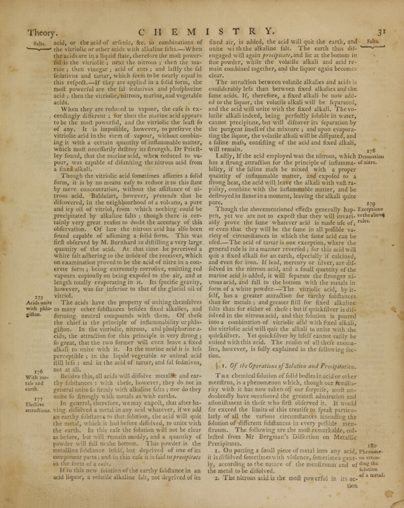 Salts. ,175 . Acids unite with phlo- gifton. 176 With me- tals and earth. 177 Electire attra&ions. acid, or the acid of arfenic, &c. to combinations of the vitriolic or other acids with alkaline falts.—When the acids are in a liquid ftate, therefore the moit power- ful is the vitriolic ; next the nitrous ; then the ma- rine ; then vinegar ; acid of ants ; and laftly the fal fedativus and tartar, which feem to be nearly equal in this refpect.—If they are applied in a folid form, the moll powerful are the fal ledativus and phofphorjne acid ; then the vitriolic, nitrous, marine, and vegetable acids. When they arc reduced to vapour, the cafe is ex- ceedingly different ; for then the marine acid appears to be the molt powerful, and the vitriolic the leaft fo of any. It is impofiible, however, to preferve the vitriolic acid in the form of vapour, without combin- ing it with a certain quantity of inflammable matter, which muft neceflarily deftroy itsftrength. Dr Prieft- ley found, that the marine acid, when reduced to va- pour, was capable of difuniting the nitrous acid from a fixed alkali. Though the vitriolic acid fometimes affumes a folid form, it is by no means eafy to reduce it to this ftate by mere concentration, without the affiftance of ni- trous acid. Baldafart, however, pretends that he difcovered, in the neighbourhood of a volcano, a pure and icy oil of vitriol, from which nothing could be precipitated by alkaline falts ; though there is cer- tainly very great reafon to doubt the accuracy of this obfervation. Of late the nitrous acid has alfo been found capable of affirming a folid form. This was firft obferved by M. Bernhard in diftilling a very large quantity of the acid. At that lime he perceived a white fait adhering to the infideof the receiver, which on examination proved to be the acid of nitre in a con- crete form ; being extremely corrofive, emitting red vapours copioufly on being expofed to the air, and at length totally evaporating in it. Its fpeciflc gravity, however, was far inferior to that of the glacial oil of vitriol. The acids have the property of uniting themfelves to many other fubftances befides fixed alkalies, and forming neutral compounds with them. Of thefe the chief is the principle of inflammability or phlo- gifton. In the vitriolic, nitrous, and phofphorine a- cids, the attraction for this principle is very ftrong ; fo great, that the two former will even leave a fixed alkali to unite with it. In the marine acid it is lefs perceptible ; in the liquid vegetable or animal acid ftill lefs ; and in the acid of tartar, and fal fedativus, not at all. Belides this, all acids will difTolve metallic and ear- thy fubftances : with thefe, however, they do not in general unite fo firmly with alkaline falts ; nor do they unite fo ftrongly with metals as with earths. In general, therefore, we may expect, that after ha- ving dillblved a metal in any acid whatever, if we add au earthy fubftan( c to that folution, the acid will quit the metal, which it had before dillblved, to unite with the earth. In this cafe the folution will not be clear as before, bat will remain muddy, and a quantity of powder will fall to the bottom. This powder is the metalline fnbftance itfelf, but deprived of one of its component parts ; and in this cafe it is laid to precipitate in the form of a calx. If to this new folution of the earthy fnbftance in an acid liquor, a volatile alkaline fait, not deprived of its Salts. fixed air, is added, the acid will quit the earth, and unite wi th the alkaline fait. The earth thus dif-  engaged will again precipitate, and lie at the bottom in fine powder, while the volatile alkali and acid re- main combined together, and the liquor again becomes clear. The attraction between volatile alkalies and acids is confiderably lefs than between fixed alkalies and the- fame acids. If, therefore, a fixed alkali be now add- ed to the liquor, the volatile alkali will be feparated, and the acid will unite with the fixed alkali. The vo- latile alkali indeed, being perfectly foluble in water, cannot precipitate, but will difcover its feparation by the pungent fmell of the mixture ; and upon evapora- ting the liquor, the volatile alkali will be diffipated, and a faline mafs, confifting of the acid and fixed alkali, will remain. Xyg Laftly, If the acid employed was the nitrous, which Detonation has a ftrong attraction for the principle of inflamma- of nitre, bility, if the faline mafs be mixed with a proper quantity of inflammable matter, and expofed to a ftrong heat, the acid will leave the alkali with vail ra- pidity, combine with the inflammable matter, and be deftroyed in flame in a moment, leaving the alkali quite pure. i79 Though the abovementioned effects generally hap- Exceptions pen, yet we are not to expect that they will invari- totheabov^ ably prove the fame whatever acid is made ufe of; rules* or even that they will be the fame in all pofhble va- riety of circumftances in which the fame acid can be ufed.—The acid of tartar is one exception, where the general rule is in a manner reverfed ; for this acid will quit a fixed alkali for an earth, efpecially if calcined, and even for iron. If lead, mercury or filver, are dif- folved in the nitrous acid, and a fmall quantity of the marine acid is added, it will feparate the ftronger ni- trous acid, and fall to the bottom with the metals in form of a white powder—The vitriolic acid, by it- felf, has a greater attraction for earthy fubftances than for metals ; and greater ftill for fixed alkaline falts than for either of thefe : but if qnickfilver is dif- folved in the nitrous acid, and this folution is poured into a combination of vitriolic acid with fixed alkali, the vitriolic acid will quit the alkali to unite with the qnickfilver. Yet qnickfilver by itfelf cannot eafily be united with this acid. The reafon of all thefe anoma- lies, however, is fully explained in the following fec- tion. ^ 1. Of the Operations of Solution and Precipitatic;:. The chemical folution of folid bodies in acid or other menftrua, is a phenomenon which, though our familia- rity with it has now? taken off our furprife, muft un- doubtedly have occaiioned the greateft admiration and altonilhment in thefe who firft obferved it. It would far exceed the limits of this treatife to fpeak particu- larly of all the various circumftances attending the folution of different fubftances in every pofhble men- ftruum. The following are the moil remarkable, col- lected from Mr Bergman's Diffcrtion on Metallic Precipitates. xg0. 1. On putting a fmall piece of metal into any acid, Phcnome- it is dillblved fometimeswith violence, fometimes p-ent- »a atten- ly, according to the nature of the menftruum and ofdin£the the metal to be dillblved. folution 2. The nitrous acid is the moft powerful in its ac- a aicU