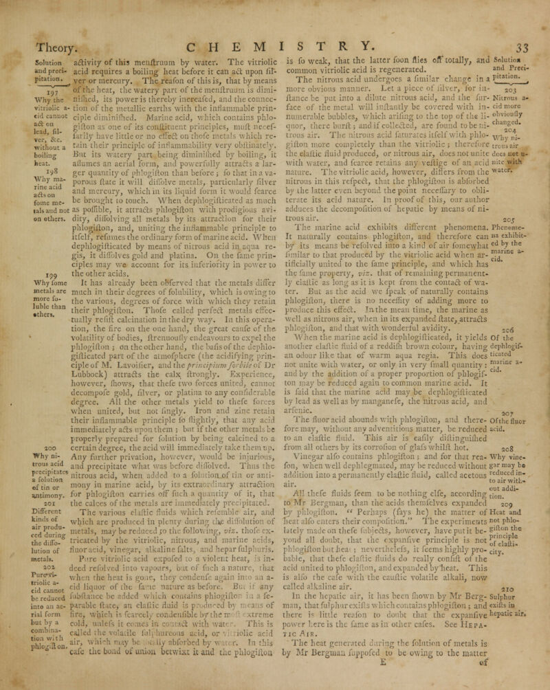Solution and preci- pitation. 197 Why the act on lead, fil- vcr, &:c. without a boiling heat. 198 more fo- luble than •thcrs. activity of this menftruum by water. The vitriolic acid requires a boiling heat before it can act upon fiT- ver or mercury. The reafon of this is, that by means of the heat, the watery part of the menftruum is dimi- nished, its power is thereby increafed, and the conncc- vitriolic a- tion of the metallic earths with the inflammable prin- cid canuot CIpie diminimed. Marine acid, which contains phlo- gifton as one of its conftituent principles, mult necef- farily have little or no effect on thofc metals which re- tain their principle of inflammability very obflinately. But its watery part being diminimed by boiling, it allumcs an aerial form, and powerfully attracts a lar- ger quantity of phlogifton than before ; fo that in a va- Why ma. porous ftaCc [t w[\\ diffolve metals, particularly filver aclson1 anc* mercury, which in its liquid form it would fcarce fome me- be brought to touch. When dephlogifticated as much talsaiidnot as poflible, it attracts phlogifton with prodigious avi- on others, dity, diffolving all metals by its attraction for their phlogifton, and, uniting the inflammable principle to itfelf, refumes the ordinary form of marine acid. When dephlogifticated by means of nitrous acid in aqua re- gis, it diflblves gold and platina. On the fame prin- ciples may we account for its inferiority in power to 159 the other acids. Why fome It has already been obferved that the metals differ metals are much in their degrees of folubility, which is owing to the various, degrees of force with which they retain their phlogifton. Thofe called perfect metals effec- tually refift calcination in the dry way. In this opera- tion, the fire on the one hand, the great caufe of the volatility of bodies, ftrenuoufly endeavours to expel the phlogifton; on the other hand, the bafis of the dephlo- giflicated part of the atmofphere (the acidifying prin- ciple of M. Lavoifier, and the principium forbile of Dr Lubbock) attracts the calx ftrongly. Experience, however, Ihows, that thefe two forces united, cannot decompofe gold, filver, or platina to any confiderable degree. All the other metals yield to thefe forces when united, but not fingly. Iron and zinc retain their inflammable principle fo nightly, that any acid immediately acts upon them ; but if the other metals be properly prepared for folution by being calcined to a certain degree, the acid will immediately takethei Any further privation, however, would be injurious, and precipitate what was before dillblved. Thus the precipitates njtrot]S acij wnen ac|ded to a folution of tin or anti- a iolution . ' . .... ,. _. of tin or mony in marine acid, by its extraordinary attraction for phlogifton carries off fuch a quantity of it, that the calces of the metals are immediately precipitated. The various elaftic fluids which refemble air, and which are produced in plenty during the diffolution of metals, may be reduced to the following, viz. thofi tricated by the vitriolic, nitrous, and marine acids, flaoracid, vinegar, alkalinefalts, andheparfulphuris. Pure vitriolic acid expofed to a violent heat, is in- deed refolved into vapours, but of fuch a nature, that when the heat is hey condenfe again into cid liquor of the fane nature as before, Bui :» any ie reduced fubftance be added which contains phlogiftori in a fe- into an ae- parable fttte, an elaftic fluid \$ produced b] n 1 ans of rial form fire, wfcich is fcarcelj condenfiblebythem xtreme but by a coug unlefs it 1 at' This is eombma- (. ig .^-^ or , ; £olic acid phlonfUn.air' Wft*ck may b( ,£ [iy abforbed by \ ' ■ this ' cafe the bond of union betwixt it and the phlogifton 300 Why ni- trous acid antimony. 201 Different kinds of air produ- ced during the diflb- lution of metals. 20% Pure*vU triolic a- cid cannot is fo weak, that the latter fooii flies off totally, and Solution _ common vitriolic acid is regenerated. an(1 Preri- The nitrous acid undergoes a fimilar change in a Pltatl°» t more obvious manner. Let a piece of filver, for in- 203 fiance be put into a dilute nitrous acid, and the fur- Nitrous a- face of the metal will inftantly be covered with in- cid more numerable bubbles, which arifuig to the top of the li- o^iouQy quor, there burflj and if collected, are found to be in- chan8c • trous air. The nitrous a ites itfelf with phlo- V/J ni_ giflon more completely than the vitriolic; therefore trous air the elaftic fluid produced, or nitrous air, does not unite does not u- with water, and fcarce retains any veftige of an acid nite with nature. The vitriolic acid, however, differs from the watcr« nitrous in this refpect, that the phlogifton is abforbed by the latter even beyond the point neceflary to obli- terate its acid nature. In proof of this, our author adduces the decompofition of hepatic by means of ni- trous air. 205 The marine acid exhibits different phenomena. Phenome- It naturally contains phlogifton, and therefore can a exhibit- by its means be refolved into a kind of air fomewhat ed b7 the fimilar to that produced by the vitriolic acid when ar- n?anne a tificially united to the fame principle, and which has the fame property, viz. that of remaining permanent- ly elaftic as long as it is kept from the contact of wa- ter. But as the acid we fpeak of naturally contains phlogifton, there is no neceflity of adding more to produce this effect. In the mean time, the marine as well as nitrous air, when in its expanded ftate, attracts phlogifton, and that with wonderful avidity. 2C$ When the marine acid is dephlogifticated, it yields Of the another elaftic fluid of a reddifh brown colour, having dephlogif- an odour like that of warm aqua regia. This does ticatcJ not unite with water, or only in very fmall quantity: n?annc a and by the addition of a proper proportion of phlogif-  ton maybe reduced again to common marine acid. It is faid that the marine acid may be dephlogifticated by lead as well as by manganefe, the nitrous acid, and arfenic. Mr The fluor acid abounds with phlogifton, and there- of the fluor fore may, without any adventitious matter, be reduced acid, to an elaftic fluid. This air is eaftly diftinguiihed from all others by its corrolion of glafs whilft hot. 208 Vinegar alfo contains phlogifton ; and for that rea- Why vine- fon, when well dephlegmated, may be reduced without &ar may be addition into a permanently elaftic fluid, called acetous reduccd.in • * J toairwith- AU thefe fluids feem to be nothing elfe, according tjon- to Mr Bergman, than the acids themfelves expanded 209 by phlogifton.  Perhaps (fays he) the matter of Heat and heat alfo enters their compofition. The experiments not phi- lately made on thefe fubjects, however, have put it be- g'^on the yond all doubt, that the expanfive principle is not ^{-'wi^ phlogifton but hea1 ; neverthelefs, it feems highly pro-cjty% bable, that thefe elaftic fluids do really confift of the acid united to phlogifton, and expanded by heat. This is alfo the cafe with the cauftic volatile alkali, now called alkaline air. 2IO In the hepatic air, it has been mown by Mr Berg- Sulphur man, that fulphurexifts which contains phlogifton ; and exifls iu there is little reafon to doubt that the expanfive nePatic air. power here is the fame as in other cafes. See Hepa- tic Air. The heat generated during the folution of metals is by Mr Bergman fuppofed to be owing to the matter E of