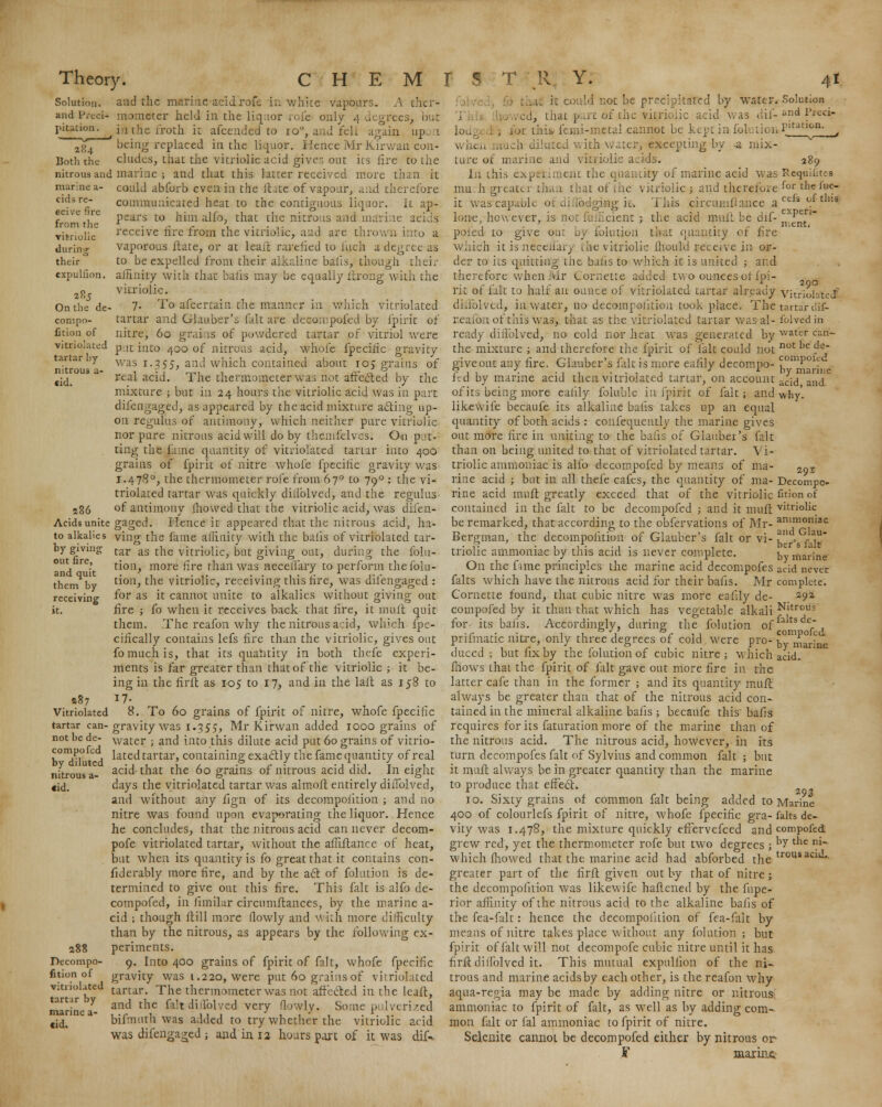 cids re- cci.'L- r>vc from the vitriolic during their expuliion. On the de compo- Ction of tartar by- nitrous u •id Solution, and the marine acid rofe in white vapours. A thcr- and Preci- mometer held in the liquor rofe only 4 degrees, hut pitatiwi. ^in the froth it afcended to 10% and fell again up. 1 2^4 being replaced in the liquor. Hence Mr Kirwan eon- Both the eludes, that the vitriolic acid give: out its fire to the nitrous and marine ; and that this tatter received more than it marine a- could abforb even in the Hate of vapour, aad therefore communicated heat to the contiguous liquor, it ap- pears to him alfo, that the nitrous and marine acids receive fire from the vitriolic, and are thrown into a vaporous Hate, or at leait rarefied to inch a degree as to be expelled from their alkaline balls, though their affinity with that balls may be equally itrong with the vitriolic. 7. To afcertain the manner in which vitriolated tartar and Glauber's fait are d'ecompofed by fpirit of nitre, 60 grains of powdered tartar of vitriol were vitriolated p.lt into 400 of nitrous acid, whole fpecihe gravity was 1.355, and which contained about 105 grains of real acid. The thermometer was not affected by the mixture ; but in 24 hours the vitriolic acid was in part difengaged, as appeared by the acid mixture acting up- on regulus of antimony, which neither pure vitriolic nor pure nitrous acid will do by themfelvcs. On pa- ting the fame quantity of vitriolated tartar into 400 grains of fpirit of nitre whole fpecihe gravity was 1.4780, the thermometer rofe from 670 to 790 : the vi- triolated tartar was quickly dillblved, and the regulus- a86 of antimony mowed that the vitriolic acid, was difen- Acidsunite gaged. Hence it appeared that the nitrous acid, In- to alkalies ying the fame affinity with the balls of vitriolated tar- by giving tar as the vitriolic, but giving out, during the filia- tion, more fire than was neceilary to perform thefblu- tion, the vitriolic, receiving this fire, was difengaged : for as it cannot unite to alkalies without giving out fire ; fo when it receives back that fire, it muft quit them. The reafon why the nitrous acid, which fpe- cihcally contains lefs fire than the vitriolic, gives out fo much is, that its quantity in both thefe experi- ments is far greater than that of the vitriolic ; it be- ing in the firft as 105 to 17, and in the laft as 158 to 17- 8. To 60 grains of fpirit of nitre, whofe fpecific gravity was 1.355, Mr Kirwan added 1000 grains of water ; and into this dilute acid put 60 grains of vitrio- lated tartar, containing exactly the fame quantity of real acid that the 60 grains of nitrous acid did. In eight days the vitriolated tartar was almoft entirely difTolved, and without any fign of its decompofition ; and no nitre was found upon evaporating the liquor. Hence he concludes, that the nitrous acid can never decom- pofe vitriolated tartar, without the affiftance of heat, but when its quantity is fo great that it contains con- fiderably more fire, and by the act of folution is de- termined to give out this fire. This fait is alfo de- compofed, in fimilar circumstances, by the marine a- cid ; though Hill more flowly and with more difficulty than by the nitrous, as appears by the following ex- periments. 9. Into 400 grains of fpirit of fait, whofe fpecific gravity was 1.220, were put 60 grains of vitriolated tartar. The thermometer was not affected in the lcaft, and the fait difTolved very flowly. Some pulverized bifnuth was added to try whether the vitriolic acid was difengaged ; and in 12 hours part of it was dif-. out fire, and quit them by- receiving it. a§7 Vitriolated tartar can- not he de- compofed by diluted nitrous a- <id. 288 Decompo- fition of vitriolated tart.ir by marine a- cid. that fo could not be prcclpkaffled by water. Solution .ed, that p.at of the vitriolic acid was dif-«nd Preci- lodc . ; far 1 his.■ femi-metai cannot be key! in Sou.tioi, P'unon- ^ when much dilated with water, excepting by -a mix- ture ot marine and viniolic acids. 289 In this expttiment the quantity of marine acid was Rwjuifites mudb. greater than that of the vitriolic ; and therefore forthciuc- it was'caparbie ofdifledgifig ib This circumfiance a ctis of tll:s lone, hew ever, is not fofficient ; the acid mull be dif- m^^ poied to give out by folution that quantity of fire which it is neccliary the vitriolic ih.ouh! receive in or- der to its quitting the baits to which it is united ; and therefore when Mr Cornette added two ounces of fpi- rit of fait to half an ounce of vitriolated tartar already vitriolated diii'olved, in water, no decompofition took place. The tartar uif- reiiion of this was, that as the vitriolated tartar wasal- folvetffci ready dillblved, no cold nor heat was generated by water can- the mixture ; and therefore the fpirit of fait could not not 1,e $*~ give out any fire. Glauber's fait is more eaiily decomuo- ^omP01f fed by marine acid then vitriolated tartar, on account ^jd anci of its being more eaiily Soluble in fpirit of fait; and why'. likewife becaufe its alkaline balls takes up an equal quantity of both acids : consequently the marine gives out more fire in uniting to the bans of Glauber's fait than on being united to that of vitriolated tartar. Vi- triolic ammoniac is alfo decompofed by means of ma- 29s nine acid ; but in all thefe cafes, the quantity of ma- Decompo- rine acid mnft greatly exceed that of the vitriolic fition of contained in the fait to be decompofed ; and it muft vitriolk be remarked, that according to the obfervations of Mr- ammoniac Bergman, the decompofition of Glauber's fait or vi- f . f.a, triolic ammoniac by this acid is never complete. by marine On the fune principles the marine acid decompofes acid never falts which have the nitrous acid for their balls. Mr complete. Cornette found, that cubic nitre was more eafily de- a9a compofed by it than that which has vegetable alkali Nltrous for- its balls. Accordingly, during the folution of falts def~ , prifmatic nitre, only three degrees of cold were pro- by marLe duced ; but fix by the folution of cubic nitre ; which acid, fhows that the fpirit of fait gave out more fire in the latter cafe than in the former ; and its quantity muft always be greater than that of the nitrous acid con- tained in the mineral alkaline bafis ; becaufe this' bafis requires for its Saturation more of the marine than of the nitrous acid. The nitrous acid, however, in its turn decompofes fait of Sylvius and common fait ; but it muft always be in greater quantity than the marine to produce that effect. „ „ 10. Sixty grains of common fait being added to Marine 400 of colourlefs fpirit of nitre, whofe fpecific gra- falts de- vity was 1.478, the mixture quickly effervefced and compofed grew red, yet the thermometer rofe but two degrees ; ^ tlie m~ which fhowed that the marine acid had abforbed the trousaciti*- greater part of the firft given out by that of nitre ; the decompofition was likewife haftened by the Supe- rior affinity of the nitrous acid to the alkaline bafis of the fea-falt: hence the decompofition of fea-falt by means of nitre takes place without any folution; but fpirit of fait will not decompofe cubic nitre until it has firft dillblved it. This mutual expuliion of the ni- trous and marine acids by each other, is the reafon why aqua-regia may be made by adding nitre or nitrous ammoniac to fpirit of Salt, as well as by adding com- mon fait or Sal ammoniac to fpirit of nitre. Selenite cannot be decompofed either by nitrous or F marine