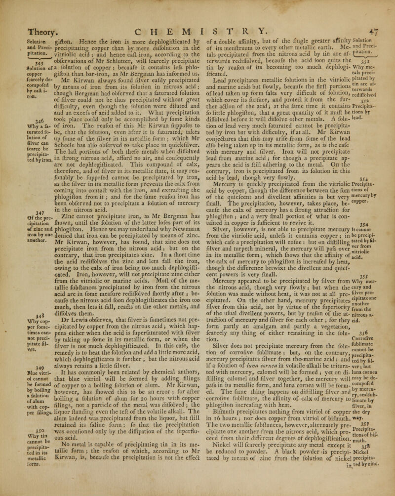 compofed by catt i- ron. 346 Why a fa- turated fo- lution of filver can fcarce be precipita- ted by iron 347 Of the pre- cipitation another. Theory. C H E M I Solution gifton. Hence the iron is more dephlogifticated by and Preci- precipitating copper than by mere dillblution in the pitation. vitriolic acid ; and hence call iron, according to the ,45 obfervations of Mr Schlutter, will fcarcely precipitate Solution of a folution of copper; becaufe it contains lefs phlo- copper gillon than bar-iron, as Mr Bergman has informed us. fcarcelyde- Mr Kirwan always found filver ealily precipitated by means of iron from its folution in nitrous acid j though Bergman had obferved that a faturated folution of fdver could not be thus precipitated without great difficulty, even though the folution were diluted and and an excefs of acid added to it. What precipitation took place could only be accomplifhed by fome kinds of iron. The reafon of this Mr Kirwan fuppofes to be, that the folution, even after it is faturated, takes up fome of the lilver in its metallic form ; which Mr Scheele has alfo obferved to take place in quickfilver. The lad: portions of both thefe metals when diilblved in ftrong nitrous acid, afford no air, and confequently are not dephlogifticated. This compound of calx, therefore, and of lilver in its metallic ltate, it may rea- sonably be fuppofed cannot be precipitated by iron, as the lilver in its metallic form prevents the calx from coming into contact with the iron, and extracting the phlogiflon from it ; and for the fame reafon iron has been obferved not to precipitate a folution of mercury in the nitrous acid. Zinc cannot precipitate iron, as Mr Bergman has fhown, until the folution of the latter lofes part of its •f zinc and phlogiflon. Hence we may underiland why Newmann iroabyone denied that iron can be precipitated by means of zinc. Mr Kirwan, however, has found, that zinc does not precipitate iron from the nitrous acid; but on the contrary, that iron precipitates zinc. In a fhort time the acid redhTolves the zinc and lets fall the iron, owing to the calx of iron being too much dephlogifti- cated. Iron, however, will not precipitate zinc either from the vitriolic or marine acids. Mofl of the me- tallic fubflances precipitated by iron from the nitrous acid are in fome meafure redifTolved fhortly after ; be- caufe the nitrous acid foon dephlogiflicates the iron too much, then lets it fall, reacts on the other metals, and diffolves them. Dr Lewis obferves, that fdver is fometimes not pre- cipitated by copper from the nitrous acid ; which hap- timescan- pens either when the acid is fuperfaturated with fdver not preci- ty taking up fome in its metallic form, or when the fdver is not much dephlogifticated. In this cafe, the remedy is to heat the folution and add a little more acid, which dephlogiflicates it further ; but the nitrous acid always retains a little fdver. It has commonly been related by chemical authors, that blue vitriol will be formed by adding filings be formed 0f COpper to a boiling folution of alum. Mr Kirwan, by boiling nowever^ nas ffiowed this to be an error ; for after of aluni°n foiling a folution of alum for 20 hours with copper with cop- filings, not a particle of the metal was diholved ; the per filings, liquor {landing even the tefl of the volatile alkali. The alum indeed was precipitated from the liquor, but jftill retained its faline form; fo that the precipitation 35° was occafioned only by the diffipation of the fuperflu- Whytin^ ousackK chita- ^° metal 1S capable of precipitating tin in its me- ted in its tallic form ; the reafon of which, according to Mr metallic Kirwan, is, becaufe the precipitation is not the effect lorflT. 348 Why cop- per fome- pitate 111 ver, 349 Blue vitri- ol cannot S T R Y. 47 of a double affinity, but of the fingle greater affinity Solution of its menftruum to every other metallic earth. Me- and Preci* tals precipitated from the nitrous acid by tin are af- P'tiU'<-n- j terwards redillblved, becaufe the acid loon quits the 3ir tin by reafon of its becoming too much dephlogi- Why me- fticated. tils Preci' Lead precipitates metallic folutions in the vitriolic PItated hY and marine acids but (lowly, becaufe the firft portions ^^ds  of lead taken up form falts very difficult of lblution, re(iifr0[ved which cover its furface, and protect it from the fur- ^z ther action of the acid ; at the fame time it contains Precipita- fo little phlogiflon, that a great quantity of it muft be tions b.y dillolved before it will diflblvc other metals. A folu- lead- tion of lead very much faturated cannot be precipita- ted by iron but with difficulty, if at all. Mr Kirwan conjectures that this may arife from fome of the lead alfo being taken up in its metallic form, as is the cafe with mercury and fdver. Iron will not precipitate lead from marine acid ; for though a precipitate ap- pears the acid is ftill adhering to the metal. On the contrary, iron is precipitated from its folution in this acid by lead, though very flowly. 2Si Mercury is quickly precipitated from the vitriolic Precipita- acid by copper, though the difference between the fum tions or of the quiefcent and divellent affinities is but very mercury by fmall. The precipitation, however, takes place, be- C0PPer- caufe the calx of mercury has a ftrong attraction for phlogiflon ; and a very fmall portion of what is con- tained in copper is fufficient to revive it. 3j4 Silver, however, is not able to precipitate mercury It cannot from the vitriolic acid, unlefs it contains copper; in be precipi- which cafe a precipitation will enfue : but on diftillingtatc^ by fii- fdver and turpeth mineral, the mercury will pafs over v?r. r,°m in its metallic form; which fhows that the affinity ofacid# the calx of mercury to phlogiflon is increafed by heat, though the difference betwixt the divellent and quief- cent powers is very fmall. ^SS Mercury appeared to be precipitated by fdver from Why mer- the nitrous acid, though very flowly; but when the curjr and folution was made without heat, it was not at all pre- ^v.cr pre cipitated. On the other hand, mercury precipitates cip't?teonc fdver from this acid, not by virtue of the fuperiority fr°m tnc of the ufual divellent powers, but by reafon of the at- nitrous at- traction of mercury and fdver for each other ; for they cid. form partly an amalgam and partly a vegetation, fcarcely any thing of either remaining in the folu- 3S& tion. Corrofive Silver does not precipitate mercury from the folu- fublimate tion of corrofive fublimate ; but, on the contrary, prclpita- mercury precipitates filver from the* marine acid : and \e^ Dy gj. if a folution of lut:a cornea in volatile alkali be tritura- ver; but ted with mercury, calomel will be formed ; yet on di- luna cornea ftilling calomel and filver together, the mercury will mav lic de pafs in its metallic form, and luna cornea will be form- comPofcd ed. The fame thing happens on diflilling filver and y m<afUu_ corrofive fublimate, the affinity of calx of mercury to ijn',ate by phlogiflon increaling with heat. filver, in Bifmuth precipitates nothing from vitriol of copper the dry in 16 hours ; nor does copper from vitriol of bifmuth. wa7- The two metallic fubflances, however,alternately pre- 3?? cipitateone another from the nitrons acid, which pro- .^i^T ceed from their different degrees of dephlogiftication. mutn Nickel will fcarcely precipitate any metal except it 358 be reduced to powder. A black powder.is precipi-Nickel tated by means of zinc from the folution of nickel predpita- Jn ted by zinc.