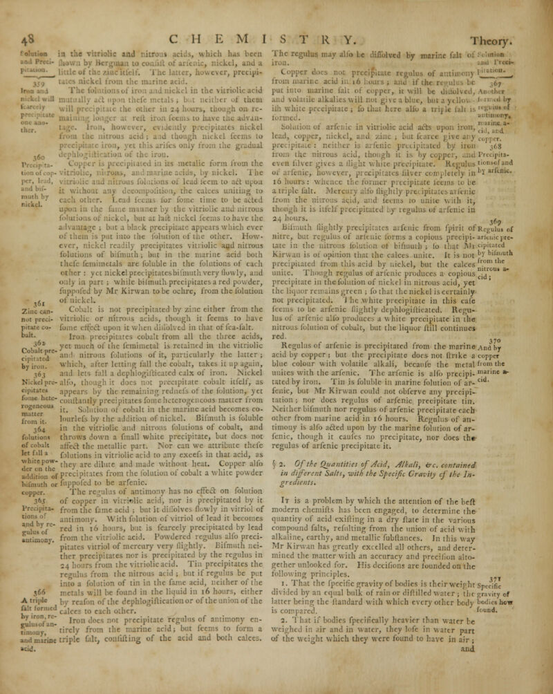 rauth by nickel. 361 Zinc can- not preci- pitate co- balt. 36 z , w hicli has been .1 however, prccipi- - in the vitriolic acid till 111 other ia 24 hours, VJ11- .ickcl utrous acid ; . ;h nickel lec: ,y from the gradual the iron. 5 mctalic form from the kcl. i he turns of lead teem to act 1 1, the calces uniting to other, i r fome time to be acted es by the vitriolic and nitrous oas or nickel, but at hut nickel feems to bave the ;agc ; but a black precipitate appears which ever of thein is put into tiie folution of the other. How- . nickel readily precipitates vitriolic and nitrous ions of bifmiuh ; but in the marine acid both thefe fcmimctals are foluble in the iblutions of each otlier : yet nickelprccipitatcsbifniuth very llowly, and only in part ; while bilmuth precipitates a red powder, fuppofed by Mr Kirwan to be ochre, from the fohuion of lib Cobalt is not precipitated by zinc either from the vitriolic or nitrous acids, though it feems to ha\c fome effect upon it when in that offea-falt. Iron precipitates cobalt from all the three acids, yet much of the fcmimctal is retained in the vitriolic .o.).i t pre- 1 nitrous folutions of it, particularly the latter; by iron. which, alter letting lall the cobalt, takes it up a. 163 and lets fell a dcphloglilicatcd calx of iron. Nickel Nickel pre-alfo, though it does not precipitate cobalt itlelf, as oipitate* appears by the remaining rtdntfs of the fohuion, yet fon»« hete- coiiflanrty precipitates fo 1 geneous matter from it. Solution of cobalt in the marine acid becomes co- lourlefs by the addition of nickel. Bifmuth is foluble in the vitriolic and nitrons folutions of cobalt, and throws down a fmall white precipitate, but does not affect the metallic part. Nor can we attribute thefe f dutions in vitriolic acid to any excefs in that acid, as whitepow-1, are tjjmrc anj ma<je without heat. Copper alfo tier en the • . . , ... , , . . * • , addition of precipitates from the iolutionot cobalt a white powder bifmuth or fuppofed to be arfenio. The regulus of antimony has no effect on fohuion of copper in vitrwlic acid, nor is precipitated by it from the fame acid ; but it di lolves Qowly in vitriol of antimony. With fohuion of vitriol of lead it becomes red in 16 hours, but is fcarcely precipitated by lead from the vitriolic acid. Powdered regulus alfo preci- pitates vitriol of mercury very (lightly. Bifmuth nei- ther precipitates nor is precipitated by the regulus in 24 hours from the vitriolic acid. Tin precipitates the regulus from the nitrous acid; but if regulus be put into a fohuion of tin in the fame acid, neither of the Is will be found in the liquid in 16 hours, cither reafon of the dephlogifticationor of the union of the r»it_ formed cjlccs to each other. by iron re- j j ^ prC(:;,,jute regulus of antimony en- jnilusof an- , * . ' .' • 1 1 . r r timouy, tircly from the marine acid; but feems to form a and marine triple fait, confuting of the acid and both calces. ■ Theory. rogeneoui matter from it. 364 folutions of cobalt let f.11 a copper. Precipita- and by re- gulus of antimony. 366 A triple d by iii i f antimony, l'ii 1 ipita- t ioi -<■! and by arfenic. $69 Regului of arluiic prc- cipitated by bilmuth from the nitrou* a- cid ; The 1 ay alfo be difiblvcd by mari . from marine acid in 16 put into marine felt of copper, it wil 1c alkalies will ilh while precipitate ; to that here alh Solution of arfenic in vitriolic acid acts upon : lead, copper, nickel, and zi I fc< ipitatcd by iron from the nitrous acid, though it is by c< | lilver giv< t white precipitate. Regulus fenic, in.' , |y in 16 hours: whence the former precipitate feeini a triple fait. Mercury alfo flightly pre ipitates ai fenic dus acid, . s to unite v. ah it, though it is itafelf precipitated by . uic in 24 hears. Bifmuth (lightly precipitates aifenic from fpirit of nitre, but regulus of ark uic forms a copious precipi- tate in the nitrous fplul Minuih ; lo that Mi Kirwan is of opinion that the calces unite, it is not precipitated from this acid by nickel, but the calces unite. Though regulus of arfenic produces a copious precipitate in the fohuion of nickel in nitrous acid, yet the liquor remains green ; fothat the nickel is certainly not precipitated. 'J he .white precipitate in this cafe feems to be arfenic (lightly dcphle>gifticaied. Regu- lus of arfenic alfo produces a white precipitate in the nitrous folution of cobalt, but the liquor Hill continues red. Regulus of arfenic is precipitated from the marine acid by copper ; but the precipitate does not (Inke a blue colour with volatile alkali, becaufc the metal unites with the arfenic. The aifenic is alfo precipi- tated by iron. Tin is foluble in marine folution of ar- fenic, but Mr Kirwan could not obferve any precipi- tation ; nor does regulus of arfenic precipitate tin. Neither bifmuth nor regulus of arfenic precipitate each other from marine acid in 16 hours. Regulus of an- timony is alfo a&ed upon by the marine folution of ar- fenic, though it caufes no precipitate, nor does the- regulus of arfenic precipitate it. 5 2. Of the Quantities of Acid, Alkali, ire. contained in different Salts, ivith the Specific Gravity cf the In- gredwnts. It is a problem by which the attention of the belt modern chemifts has been engaged, to determine the quantity of acid exifting in a dry flate in the various compound falts, refnlting from the union of acid with alkaline, earthy, and metallic fubftances. In this way Mr Kirwan has greatly excelled all others, and deter- mined the matter with an accuracy and precifion alto- gether unbooked for. His decifions are founded on the following principles. 1. That the fpecific gravity of bodies is their weight Specific divided by an equal bulk of rain or diflilled water ; the gravity of latter being the ltandard with which every other body bodies how is compared. found. 2. '1 hat if bodies fpecifically heavier than water be weighed in air and in water, they lofe in water part of the weight which they were found to have in air ; and 37o And. by copper fi om the marine » cid. 37'