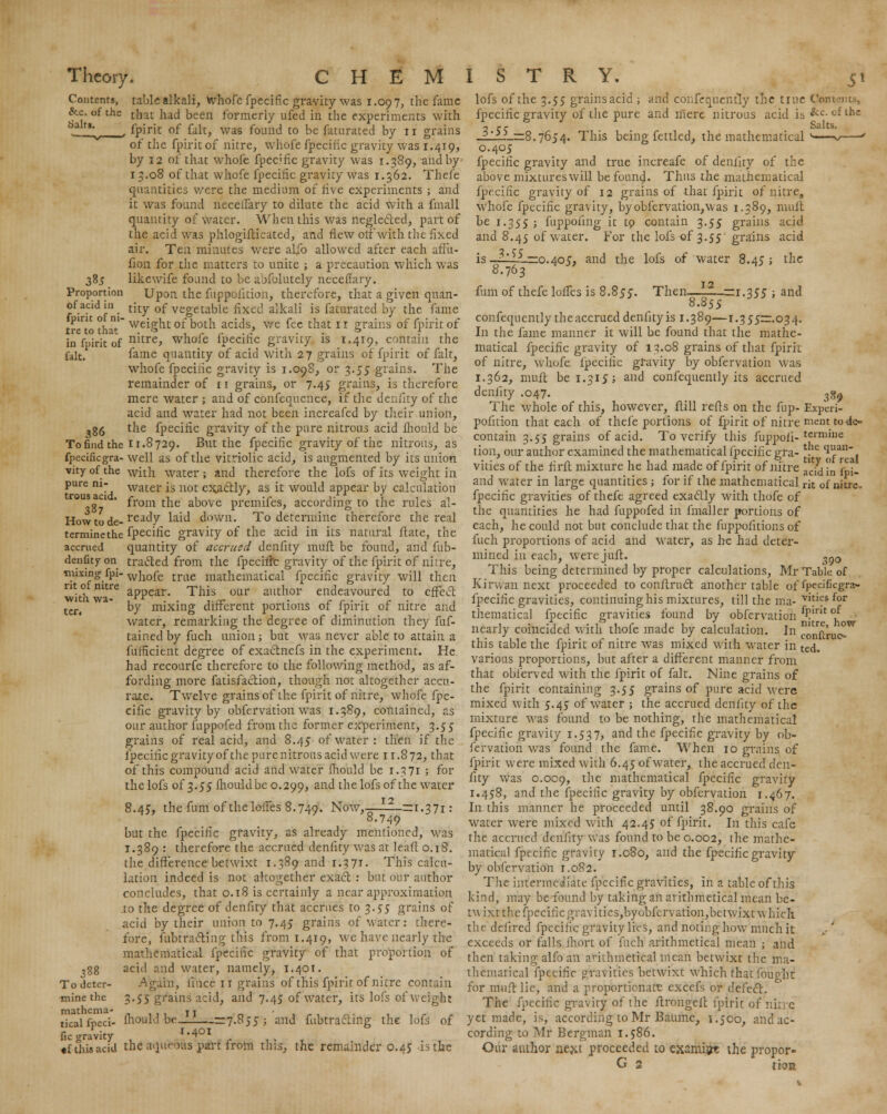 Contents, &.c. of the Salts. 3*5. Proportion of acid in fpirit of ni- tre to that tablealkali, whofe fpecifie gravity was 1.097, the fame that had been formerly ufed in the experiments with , fpirit of fait, was found to be fatnrated by 11 grains of the fpirit of nitre, whofe fpecific gravity was 1.419, by 12 of that whofe fpecific gravity was 1.389, and by' 13.08 of that whofe fpecilic gravity was 1.362. Thefe quantities were the medium of live experiments ; and it was found necelTary to dilute the acid with a fmall quantity of water. When this was neglected, part of the acid was phlogifticated, and flew olf with the fixed air. Ten minutes were alio allowed after each affii- fion for the matters to unite ; a precaution which was likewife found to be abfolutely neceflary. Upon the fuppoiition, therefore, that a given quan- tity of vegetable fixed alkali is faturated by the fame weight of both acids, we fee that ir grains of fpirit of , f.,jrjt 0f nitre, whofe fpecific gravity is 1.419, contain the fait. fame quantity of acid with 27 grains of fpirit of fait, whofe fpecinc gravity is 1.098, or 3.55 grains. The remainder of 11 grains, or 7.45 grains, is therefore mere water ; and of confequence, if the denlity of the acid and water had not been increafed by their union, -g5 the fpecific gravity of the pure nitrous acid ihould be To find the 11.8729. But the fpecific gravity of the nitrous, as fpecificgra- well as of the vitriolic acid, is augmented by its union vity of the with water ; and therefore the lofs of its weight in pure ni- water is uot cx.acl.ly, as it would appear by calculation rou^ga ' from the above premifes, according to the rules al- j.jow t0 ,je_ ready laid down. To determine therefore the real terminethe fpecific gravity of the acid in its natural ftate, the accrued quantity of accrued denfity muft be found, and fub- denfityon traded from the fpeciffc gravity of the fpirit of nitre, mixing fpi- wh0fe tme mathematical fpecific gravity will then nt of nitre appear# Thi$ our author endeavoured to effect Wltn Wa- . rr . . ,.rc ■ r c ■ ■ c ■ 1 ter. by mixing different portions of fpirit of nitre and water, remarking the degree of diminution they fuf- tained by fuch union; but was never able to attain a fufficient degree of exactnefs in the experiment. He had recourfe therefore to the following method, as af- fording more fatisfaction, though not altogether accu- rate. Twelve grains of the fpirit of nitre, whofe fpe- cific gravity by obfervation was 1.389, contained, as our author fuppofed from the former experiment, 3.55 grains of real acid, and 8.45 of water: then if the fpecific gravity of the pure nitrous acid were 11.872, that of this compound acid and water ihould be 1.3 71 ; for the lofs of 3.55 Ihould be 0.299, aU(^tne ^s °ftne water 8.45, the fum of the loifes 8.749. Now,—JL£_—1.371: 8.749 but the fpecific gravity, as already mentioned, was T.389 : therefore the accrued denfity was at lead 0.18. the difference betwixt 1.389 and r.371. This calcu- lation indeed is not altogether exact. : but our author concludes, that 0.18 is certainly a near approximation .to the degree of denfity that accrues to 3. £5 grains of acid by their union to 7.45 grains of water: there- fore, uibtracting this from 1.419, we have nearly the mathematical fpecific gravity of that proportion of ■jgg acid and water, namely, 1.401. Todeter- -Again, fimce ir grains of this fpirit of nitre contain minethe 3.55 grains acid, and 7.45 of water, its lofs of weight tkalfpeci- fhould beJ_—=7.855; and fubtracling the lofs of fie gravity , 1.401 •fthisacid the aquroas part from this, the remainder 0.45 is the lofs of the 3.55 grains acid ; and confequently the true Cor fpecific gravity of the pure and mere nitrous acid is &c. ofthe 2 re Salts. _ilL>_=8.7654. This being fettled, the mathematical ' * ' 0.405 fpecific gravity and true increafe of denlity of the above mixtureswill be found. Thus the mathematical fpecific gravity of 12 grains of that fpirit of nitre, whofe fpecific gravity, by obfervation, was 1.389, muft be 1-355 ; fuppoiing it to contain 3.55 grains acid and 8.45 of water. For the lofs of 3.55 grains acid is—i—lL—0.405, and the lofs of water 8.45; the 8.763 fum of thefe loffes is 8.855. Then—LH._zrr.q55 ; and 8.855 confequently the accrued denfity is 1.389—1.355—034. In the fame manner it will be found that the mathe- matical fpecific gravity of 13.08 grains of that fpirit of nitre, whofe fpecific gravity by obfervation was 1.362, muft be 1.315; and confequently its accrued denfity .047. 3%9 The whole of this, however, ftill refls on the fup- Experi- pofition that each of thefe portions of fpirit of nitre nient to de- contain 3.55 grains of acid. To verify this fuppofi-tcrmuie tion, our author examined the mathematical fpecific gra- . (lan vilies of the firft mixture he had made of fpirit of nitre ^ddL fpi- and water in large quantities; for if the mathematical rit 0f nitre, fpecific gravities of thefe agreed exactly with thofe of the quantities he had fuppofed in fmaller portions of each, he could not but conclude that the fuppofitions of fuch proportions of acid and water, as he had deter- mined in each, were juft. ^0 This being determined by proper calculations, Mr Table of Kirwan next proceeded to conftruct. another table of ipedficgra- fpecific gravities, continuing his mixtures, till the ma- yit}e.& for thematical fpecific gravities found by obfervation J?11 °; nearly coincided with thofe made by calculation. In  this table the fpirit of nitre was mixed with water in ted various proportions, but after a different manner from that obferved with the fpirit of fait. Nine grains of the fpirit containing 3.55 grains of pure acid were mixed with 5.45 of water ; the accrued denfity of the mixture was found to be nothing, the mathematical fpecific gravity 1.537, and the fpecific gravity by ob- fervation was found the fame. When 10 grains of fpirit were mixed with 6.45 of water, the accrued den- fity was 0.009, tne mathematical fpecific gravity 1.458, and the fpecific gravity by obfervation 1.467. In this manner he proceeded until 38.90 grains of water were mixed with 42.45 of fpirit. In this cafe- the accrued denfity was found to be 0.002, the mathe- matical fpecific gravity 1.080, and the fpecific gravity by obfervation 1.082. The intermediate fpecific gravities, in a table of this kind, may be found by taking an aiithmetical mean be- twixt the fpcciilc gravities,byobfervation,betwixt which the dciired fpecific gravity lies, and noting how much it exceeds or falls fhort of fuch arithmetical mean ; and then taking alfo an arithmetical mean betwixt the ma- thematical fpecific gravities betwixt which that fought for mult lie, and a proportionare excefs or defect. The fpecific gravity of the ftrongcit fpirit of*'nitre yet made, is, according to Mr Baume, 1.500, and ac- cording to Mr Bergman 1.586. Our author next proceeded to examipt the propor- G 2 tion nitre, how conftruo