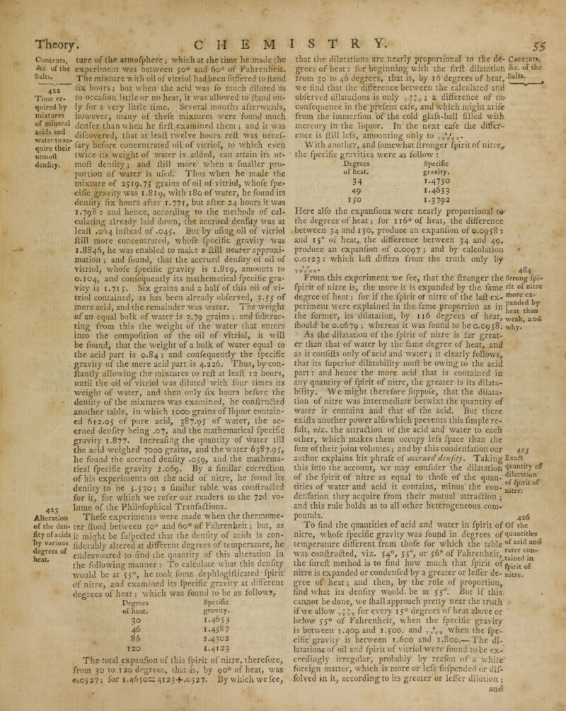 Contents, &c of the Salts. Time re- quired by mixtures of mineral acids and water to ac- quire their utmoft denfity. 4*3 Alteration of the den- fity of acids T>y various degrees of heat. ture of the atmofphere ; which at the time he made the experiment was between 500 and 6o° of Fahrenheit. The mixture with oil of vitriol had been fuffered to Hand lix hours; but when the acid was fo much diluted as to occafion little or no heat, it was allowed to ft and on- ly for a very little time. Several months afterwards, however, many of thefe mixtures wrere found much denfer than when he firft examined them ; and it was difcovered, that at leaft twelve hours reft was necef- fary before concentrated oil of vitriol, to which even twice its weight of water is added, can attain its ut- molt denfity; and Hill more when a fmaller pro- portion of water is uftd. Thus when he made the mixture of 2519.75 grains of oil of vitriol, whofe fpe- cific gravity was 1.819, with 180 of water, he found its denfity fix hours after J.ill, but after 24 hours it was 1.798 : and hence, according to the methods of cal- culating already laid down, the accrued denfity was at leaft .064 inftead of .045. But by ufing oil of vitriol ftill more concentrated, whofe fpecific gravity was 1.8846, he was enabled to make a itill nearer approxi- mation ; and found, that the accrued denfity of oil of vitriol, whofe fpecific gravity is 1.819, amounts to 0.104, and confequently its mathematical fpecific gra- vity is 1.715. Six grains and a half of this oil of vi- triol contained, as has been already obferved, 3.55 of mere acid, and the remainder was water. The weight of an equal bulk of water is 3.79 grains ; and fubtrac- ting from this the weight of the water that enters into the compofition of the oil of vitriol, it will be found, that the weight of a bulk of water equal to the acid part is 0.84 ; and confequently the fpecific gravity of the mere acid part is 4.226. Thus, by con- stantly allowing the mixtures to reft at leaft 12 hours, until the oil of vitriol was diluted with four times its weight of water, and then only fix hours before the denfity of the mixtures was examined, he conftrucled another table, in which 1000 grains of liquor contain- ed 612.05 °f Pure aci''> 387.95 of WTater, the ac- crued denfity being .07, and the mathematical fpecific gravity 1.877. Increasing the quantity of water till the acid weighed 7000 grains, and the water 6387.95, he found the accrued denfity .059, and the mathema- tical fpecific gravity 1.069. By a fimilar correction of his experiments on the acid of nitre, he found its denfity to be 5.530; a fimilar table was conftructed for it, for which we refer our readers to the 72d vo- lume of the Philofbphical Tranfactions. Thefe experiments were made when the thermome- ter flood between 500 and 6o° of Fahrenheit; but, as it might be fufpected that the denfity of acids is con- fiderably altered at different degrees of temperature, he endeavoured to find, the quantity of this alteration in the following manner : To calculate what this denfity would be at 550, he took fome dephlogifticated fpirit of nitre, and examined its fpecific gravity at different degrees of heat; which was found to be as follows, Degrees Specific of heat. gravity. 30 I.4653 46 1.4587 86 T.4302 120 1.4123 The total expanfion of this fpirit of nitre, therefore, from 30 to 120 degrees, that is, by 900 of heat, was cv.0527; for 1.4650=4123+.0527. By which \vc fee, Salts. that the dilatations are nearly proportional to the de- Contents. grees of heat: for beginning with the firft dilatation &c. of the- from 30 to 46 degrees, that is, by 16 degrees of heat,  we find that the difference between the calculated and obferved dilatations is only -, 3r°^; a difference of no confequence in the pfefent cafe, and which might arife from the immerfion of the cold glafs-ball filled with mercury in the liquor. In the next cafe the differ- ence is ftill lefs, amounting only to ;^£T. With another, and fomewhat ftronger fpirit of nitre,, the fpecific gravities were as follow : Degrees Specific of heat. gravity. 34 i.475o 49 1.4653 150 1.3792 Here alfo the expanfions were nearly proportional to- the degrees of heat; for n 6° of heat, the difference between 34 and 150, produce an expanfion of 0.0958 ; and 150 of heat, the difference between 34 and 49, produce an expanfion of 0.0097 ; and by calculation 0.0123 •' which laft differs from the truth only by From this experiment we fee, that the ftronger the fpirit of nitre is, the more it is expanded by the fame degree of heat; for if the fpirit of nitre of the laft ex- periment were explained in the fame proportion as in the former, its dilatation, by 116 degrees of heat, ihould be 0.0679 ; whereas it was found to be 0.0958. As the dilatation of the fpirit of nitre is far great- er than that of water by the fame degree of heat, and as it coniifts only of acid and water ; it clearly follows, that its fuperior dilatability mult be owing to the acid part: and hence the more acid that is contained in any quantity of fpirit of nitre, the greater is its dilata- bility. We might therefore fuppofe, that the dilata- tion of nitre was intermediate betwixt the quantity of water it contains and that of the acid. But there exifts another power alfo which prevents this fimple re- fult, viz. the attraction of the acid and water to each other, which makes them occupy lefs fpace than the fum of their joint volumes; and by this condenfation our author explains his phrafe of accrued denfity. Taking this into the account, we may confider the dilatation of the fpirit of nitre as equal to thofe of the quan- tities of water and acid it contains, minus the con- denfation they acquire from their mutual attraction ; and this rule holds as to all other heterogeneous com- pounds. To find the quantities of acid and water in fpirit of nitre, whofe fpecific gravity was found in degrees of temperature different frcm thofe for which the table was conftructed, viz. 540, 550, or 560 of Fahrenheit, the fureft method is to find how much that fpirit of nitre is expanded or condenfed by a greater or leffer de- gree of heat; and then, by the rule of proportion, find what its denfity would, be at 550. But if this cannot be done, we mall approach pretty near the truth if we allow 44-J-y f°r every 150 degrees of heat above or below 550 of Fahrenheit, when the fpecific gravity is between 1.400 and 1.500, and T7rV, when the fpe- cific gravity is between T.600 and 1.800.—The di- latations of oil and fpirit of vitriol were found to be ex- ceedingly irregular, probably by reafon of a white foreign matter, which is more or lefs fufpended or dif- folyed in it, according to its greater or leiTer dilution; and 46.4 Strong fpi- rit of nitre more ex- panded hy heat than ■weak, an-i why. 425 Exact quantity of dilatation of fpirit of nitre. 426 Of the quantities of acid and rater con- tained in fpirit of nitre.-